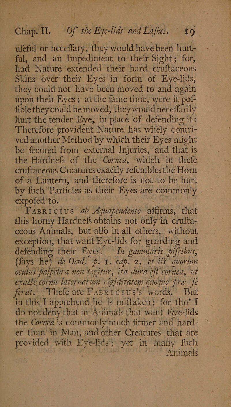 Chap. Tl. Of the Bye-lids and Lafhes, ufeful or neceflary, they would have been hurt- ful, and an Impediment to their Sight; for, had Nature ‘extended their hard cruftaceous Skins over their Eyes in form of Eye-lids, they could not have been moved to and again upon their Eyes ; at the fame time, were it ‘pot fible they could be moved, they would neceffar ily hurt the tender Eye, in place of defending it: Therefore provident Nature has wifely contti- ved another Method by which their Eyes might be fecured from external Injuries, and that is the Hardnefs of the Cornea, which in thefe cruftaceous Creatures exactly refembles the Horn of a Lantern, and therefore is not-to be hurt by fuch’ Particles as their #08 are commonly expofed’ to. Fapricius ab Bay ih Pdi affrins, that this horny Hardnefs obtains not only in crufta- ceous Animals, but alfo in all others, without exception, that want Eye-lids for cuarding and defending their Eyes. In gammaris pifcibus, (fays he) de Ocul. p. 1. Cap. 2.. et iis quoriun oculus palpebra non tegitur, ita dura eff cornea, ut “exacte cornu laternarum rigiditatem quoque pre fe ferat. “Thefe are Fapricrus’s words.’ But in this T apprehend. he is miftaken; for tho’ I do not deny that in’ Animals that want Eye-lids the Cornea is commonly much firmer and‘ hard- er than’ in Man, and other Creatures that are provided with Eyelids; yet in many fuch 5 : Animals