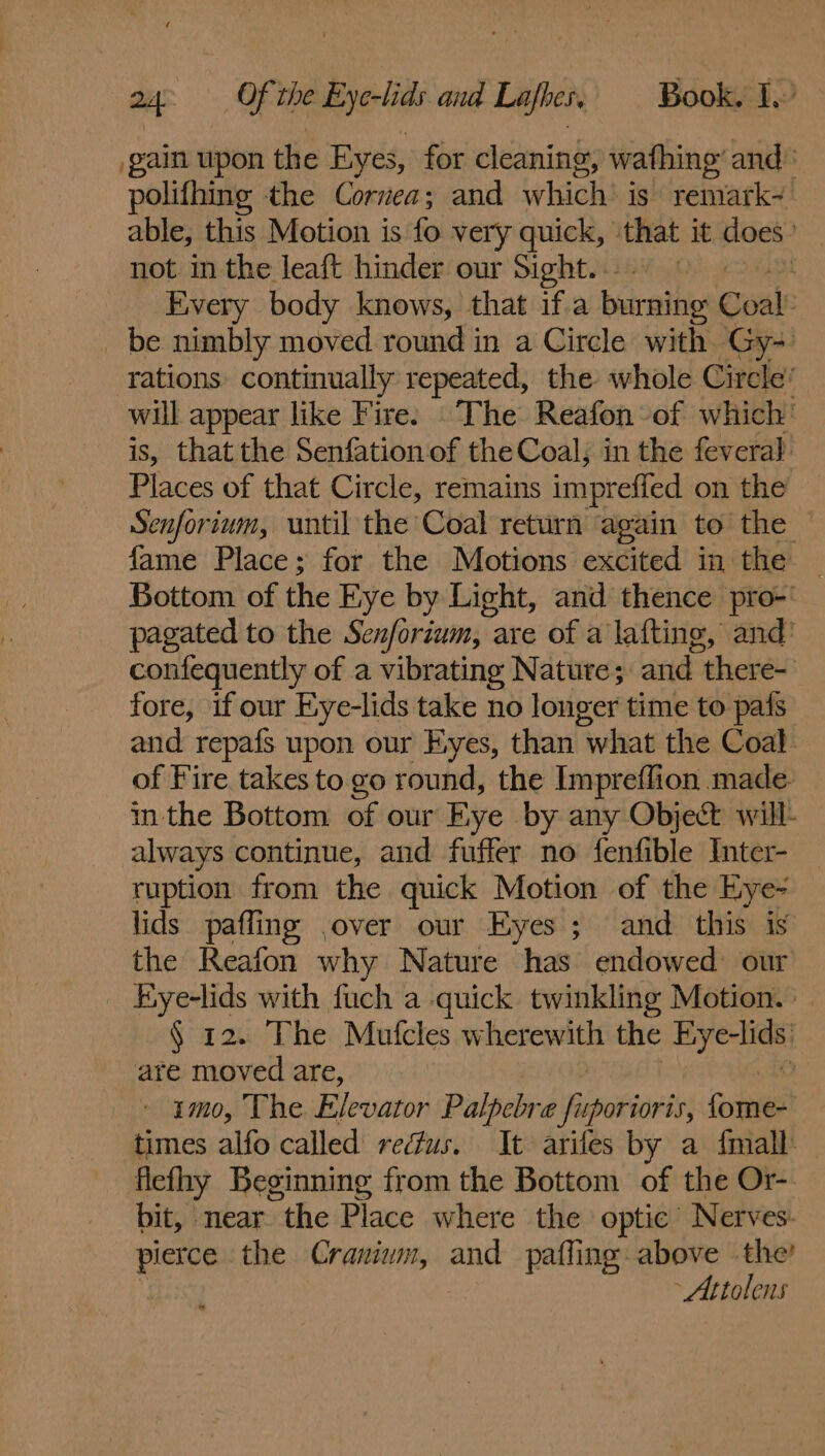 gain upon the Eyes, for cleaning, wafhing’ and: polifhing the Cornea; and which’ is remark-! able, this Motion is fo very quick, that it does’ not in the leaft hinder our Sight. Every body knows, that if.a burning Coal: be nimbly moved round in a Circle with Gy- rations continually repeated, the whole Circle’ will appear like Fire: The Reafon-of which’ is, that the Senfation of the Coal, in the fevera} Places of that Circle, remains imprefied on the Senforium, until the Coal return again to the ~ fame Place; for the Motions excited in the — Bottom of the Eye by Light, and thence pro-' pagated to the Senforium, : are of a lafting, and’ confequently of a vibrating Nature; and there- fore, if our Eye-lids take no longer time to pafs and repafs upon our Eyes, than “what the Coal of Fire takes to go round, the Impreffion.made inthe Bottom of our Eye. by any Object will- always continue, and fuffer no fenfible Inter- ruption from the quick Motion of the Eye- lids pafling ,over our Eyes ; and this is the Reafon why Nature has endowed our | Eye-lids with fuch a quick twinkling Motion. § 12. The Mufcles wherewith the a are moved are, | - imo, The Elevator Palpebre seapuitiotts Cosi times alfo called rectus. It arifes by a {mall fleflry Beginning from the Bottom of the Or-. bit, near the Place where the optic Nerves. pierce the Cranium, and pafling above the! - Attolens