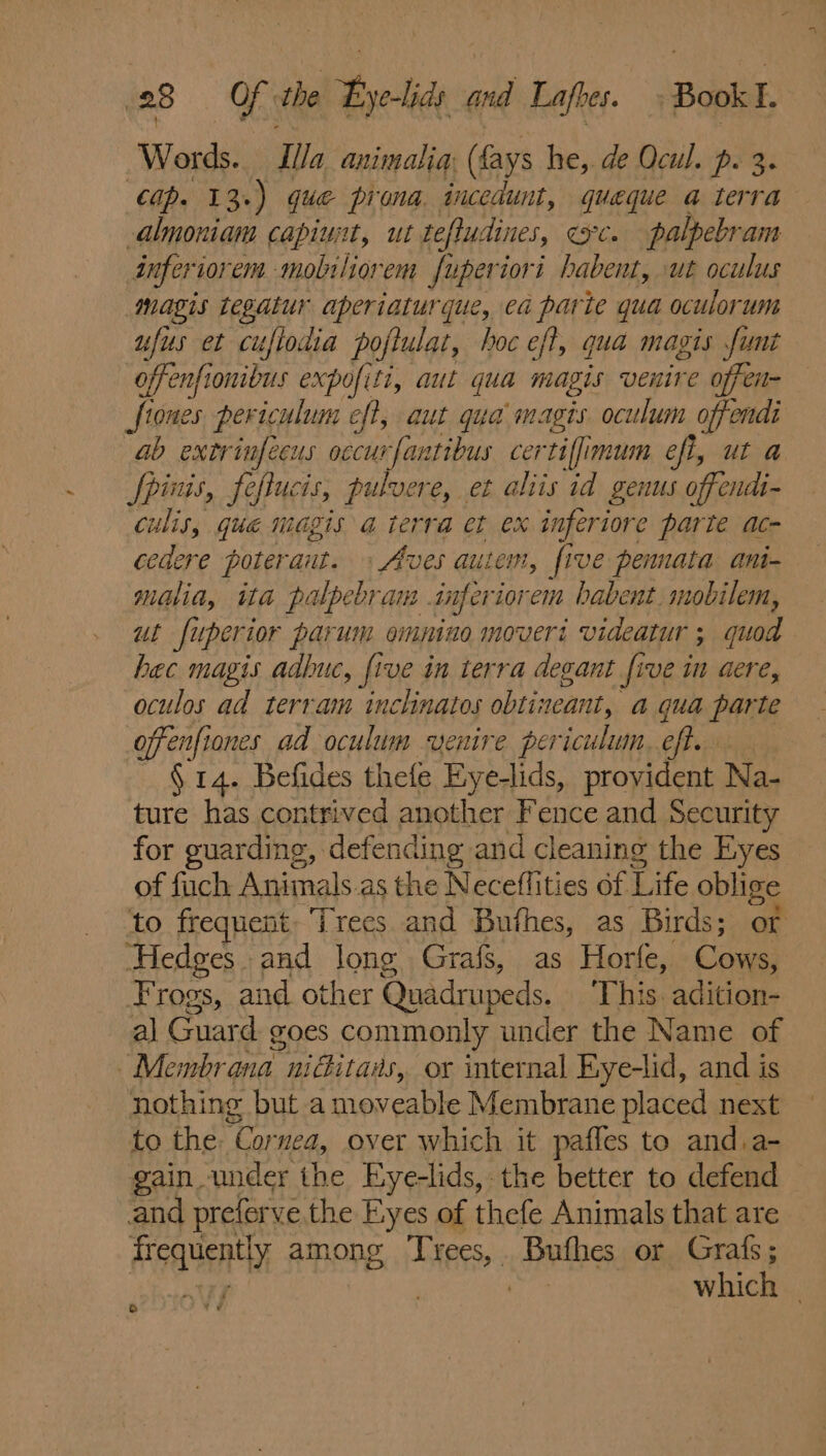 { Words. Illa animalia; (fays he, de Ocul. p. 3. Cap. 13.) que pirona. incedunt, queque a terra almoniam capiuit, ut tefludines, ec. palpebram inferiorem mobiliorem fuperiori habent, ut oculus magis tegatur aperiaturque, ea parte qua oculorum ufus et cuflodia poftulat, hoc eft, qua magis funt offenfionibus expofiti, aut qua magis venire offen- Stones per iculum eft, aut qua magis oculum offendi ab extrinfecus occurfantibus certiffimum eft, ut a Jpinis, feflucis, pulvere, et aliis id genus offendi- culis, qué magis a terra et ex inferiore parte ac- cedere poteraut. » Aves autem, five pennata ani- malia, ita palpebram . inferiorem babent. mobilem, ut fuperior parum ommino moveri videatur ; quod hec magis adbuc, five in terra degant five in aere, oculos ad terram inclinatos obtineant, a qua parte offenfiones ad oculum venire periculum. eft. § 14. Befides thefe Eyelids, provident Na- ture has contrived another Fence and Security for guarding, defending and cleaning the Eyes of fuch Animals as the Neceflities of Life oblige to frequent. ‘irees and Bufhes, as Birds; an “Hedges. and long Grafs, as Horfe, Pps Frogs, and other Quadrupeds. This. adition- al Guard goes commonly under the Name of ~Membrana niGitans, or internal Eye-lid, and is nothing but a moveable Membrane placed next to the: Cornea, over which it paffes to and.a- gain under the Eye-lids, the better to defend and preferve the Eyes of thefe Animals that are Aaasenthy among I'r Pe Bufhes or Grafs; yj which | G