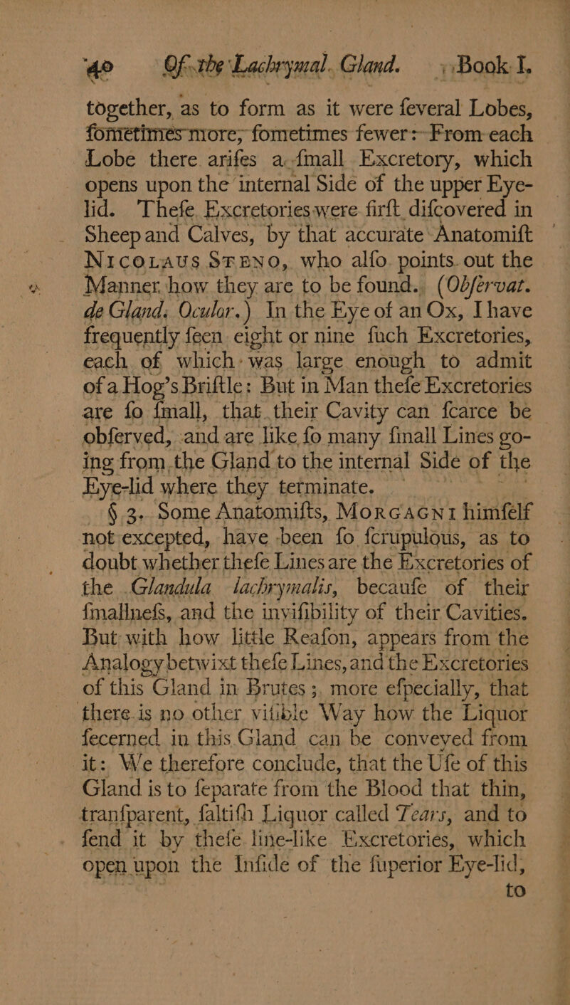 together, as to form as it were feveral Lobes, foriétimes nore; fometimes fewer:-From each Lobe there arifes a {mall Excretory, which opens upon the internal Side of the upper Eye- lid. Thefe. Excretories were firft, difcovered in Sheep and Calves, by that accurate: Anatomift Nico.taus SFEeNO, who alfo points. out the Manner. how they are to be found. (Ob/érvat. de Gland; Ocular. ) In the Eye of an Ox, Ihave frequently feen eight or nine fuch Excretories, each of which: was large enough to admit of a Hog’s Briftle: But in Man thefe Excretories are fo fmall, that their Cavity can fcarce be obferved, -and are like fo many finall Lines go- ing from.the Gland to the internal Side of the Eiye-lid where they terminate. § 3. Some Anatomifts, Morcacni himfelf not excepted, have been fo fcrupulous, as to doubt whether thefe Lines are the Excretories of the .Glandula lachrymalis, becaufe of their {mallnefs, and the inyifibility of their Cavities. But with how little Reafon, appears from the Analogy! betwixt thefe Lines, and the Excretories of this Gland in Brutes ;, more efpecially, that fecerned in this Gland can be conveyed from Gland is to feparate from the Blood that thin, tranfparent, faltifh Liquor called Tears, and to fend it by thefe line-like Excretories, which open upon the Infide of the fuperior Eye-lid, on pe 4 os