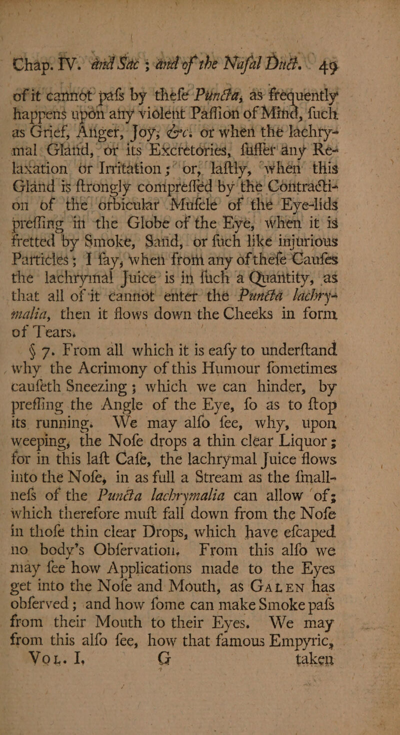 . ep uted Sl . MN 4 7 ‘ \ Par gee |  Chap: TV. aad Sad 5 wnat of rhe Napa! Bit. 4g of it cannét pafs by thefe Pinca, as frequently happens upon atty violent Paffion of Mind, fuch as Grief, Atiger, Joy; dc. or when the lachry- mal Gland, or its Excretories, fuffet'any Re- laXation Or Irritation ;° or, lafly, “when this Gland 3 ftronely comipréfled by the Contracti- on of the afienae Mufelé of the Eyelids preffing itt the Globe of the Eye, when it is fretted by Smoke, Sarid,. or fuch like injurious Particles; I fay, when ftom any of thefe Caufes the lachrymal Juice’ is in fuch a Quatitity, as that all of it cannot enter the Panéfa lachry- malia, then it flows down ‘the Checks in form of Tears, | Sata. Senda | § 7. From all which it is eafy to underftand _why the Acrimony of this Humour fometimes caufeth Sneezing ; which we can hinder, by prefling the Angle of the Eye, fo as to ftop its running. We may alfo fee, why, upon weeping, the Nofe drops a thin clear Liquor ; for in this laft Cafe, the lachrymal Juice flows into the Nofe, in as full a Stream as the fimall- nefs of the Pundta lachrymalia can allow ‘of; which therefore muit fall down from the Nofe in thofe thin clear Drops, which have efcaped no body’s Obfervation, From this alfo we may fee how Applications made to the Eyes get into the Nofe and Mouth, as Gaten has obferved ; and how fome can make Smoke pafs from their Mouth to their Eyes. We may Vou. I, G taken