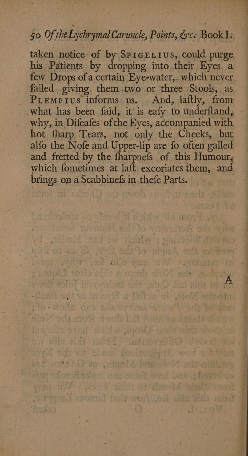 taken notice- of by SpreEL1us, could purge. his Patients by dropping into their Eyes a few Drops ofa certain Eye-water,. which never failed. giving. them.two or three Stools, as PrEempPtus informs. us. And, laftly, from what has been faid, it’ is eafy to underftand, - why, in Difeafes of the Eyes, accompanied with. hot fharp, Tears, not only the Cheeks, but alfo the Nofe and Upper-lip are fo often galled and fretted by the fharpnefs of this Humour, which fometimes at laft excoriates them, and _ brings on a Scabbinefs in thefe Parts. |