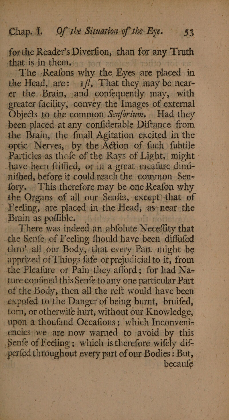 forthe Reader’s Diveron, than any ‘Truth that-isin them, &gt; The Reafons why the Eyes are placed in the Head, are: - 1/7, That they may be near- er the Brain, and confequently may, with ereater facility, convey the Images of external Objects to the common Senforium. Had they been placed at any confiderable Diftance from the Brain, the fmall Agitation excited in the optic Nerves, by the Action of fuch fubtile Particles-as thofe of the Rays of Light, might - have been ftiffied, er in a great. meafure dimi- nifhed, before it couldreach the common Sen- — fory.. This therefore may be one Reafon why the Organs of all our Senfes, except)that of Feeling, are placed in the Head, as near the Brain as poflible, There was indeed .an abfolute Neceffity that the Senfe, of Feeling fhould have been. diffufed thro’ all ovr Body, that every Part might be apprized of Things fafe or prejudicial to it, from the Pleafure or Pain they afford; for had Na- ture confined this Senfetoany one particular Part of the Body, then all the reft would have been expafed to the Danger of being burnt, bruifed, torn, or otherwife hur t, without our Knowledge, upon a thoufand Occafions; which Inconveni- encies we are now warned to avoid by this Senfe of Feeling ; which is therefore witely dif- perfed throughout every part of our Bodies : But, becaufe