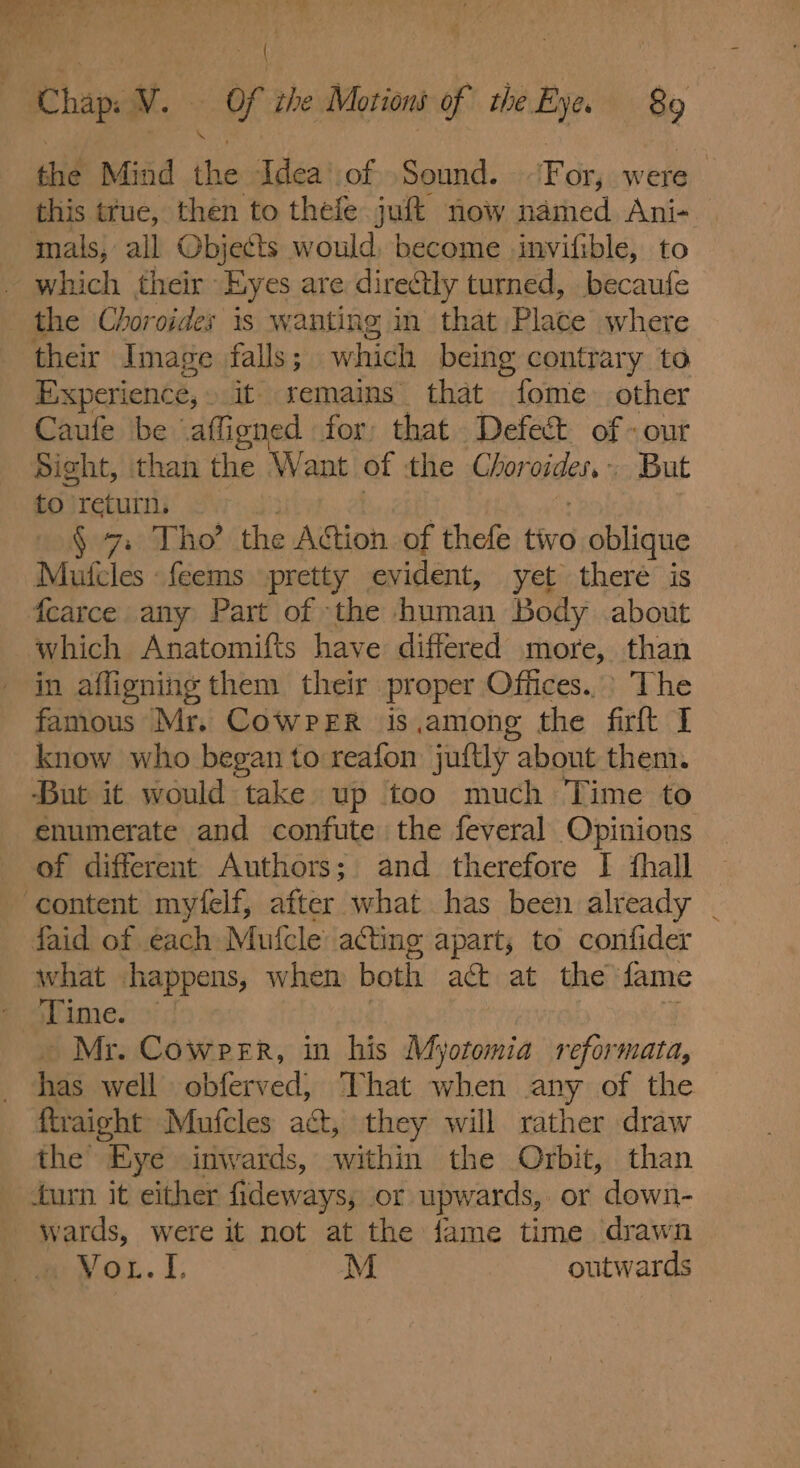 the Mind the Idea’ of Sound. For, were this true, then to thele juft now named Ani- — their Image falls; which being contrary to Experience, »it remains that Sahig other Caufe ‘be affioned for that Defect of - out Sight, than the Want of the Chor Ome. ~ But to) return. § 7 Tho’ the AGtion of thefe tivo oblique which Anatomifts have differed more, than in affigning them their proper Offices.) The famous Mr. Cowrer is,among the fir I know who began to reafon juttly: about them. But it would take up too much Time to of different Authors; and therefore I fhall what happens, when both act at the fame Time. — Mr. Cowper, in his Myotomia reformata, has well obferved, That when any of the ftraight Mufcles act, they will rather draw the Eye inwards, within the Orbit, than W pares, were it not at the fame time drawn pwox. I. M outwards