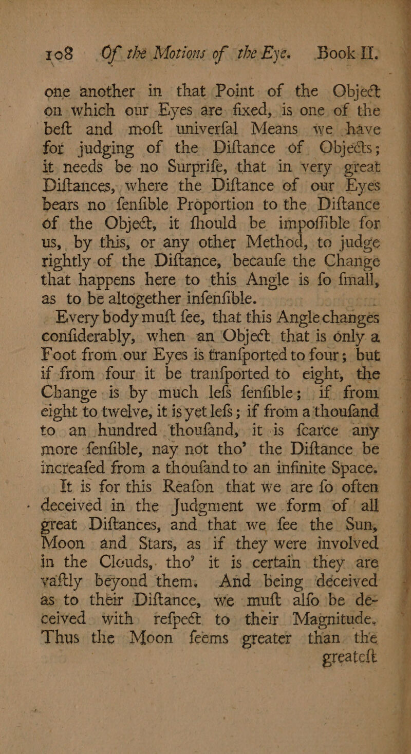 one another in that Point of the Object on which our Eyes are. fixed, is one of the beft and moft univerfal Means we shave fot judging of the Diftance of. Objeas ; it needs be no Surprife, that in very great Diftances, where the Diftance of our Eyes bears no fenfible Proportion to the Diftance — “ the Object, it fhould be impoffible for — ,, by this, or any other ees to judge abe of the Diftance, becaufe the Change that happens here to this Angle is fo {mall, as to be altogether infenfible. | Every body mutt fee, that this Angle chem confiderably, when an Object. that is only a Foot from our Eyes is tranfported to four; but if from four it be tranfported to eight, the Change is by much lefS fenfible; | if from eight to twelve, it is yet lefS; if from a thoufand to an hundred . thoufand, itis fcarce any | more fenfible, nay not tho’ the Diftance be _ increafed from a thoufandto an infinite Space. Tt is for this Reafon that we are fo often - deceived in the Judgment we form of all great Diftances, and that we fee the Sun, Moon and Stars, as if they were involved in the Cleuds,. tho’ it is certain they are vaftly beyond them, And being deceived as to their Diftance, we muft alfo be de- ceived. with jefpect to their Magnitude. Thus the Moon feems greater than the greatclt