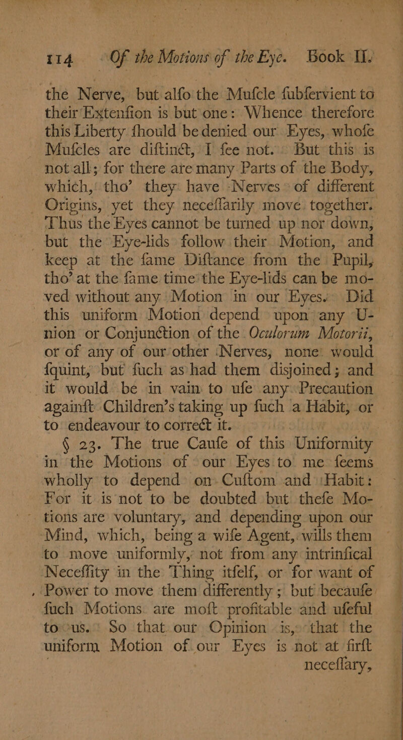 the Nerve, but alfo the Mufcle fubfervient to their Extenfion is but one: Whence therefore this Liberty fhould bedenied our Eyes, whofe Mufcles are diftinét, I fee not... But this is not all; for there are many Parts of the Body, which,’ tho’ they: have -Nerves © of different _ Origins, yet they neceffarily move. together. - Thus the Eyes cannot be turned up nor down, but the Eye-lids follow their Motion, and. keep at the fame Diftance from the Pupil, tho’ at the fame time the Eye-lids can be mo- ved without any Motion in our Eyes. Did this uniform Motion depend upon any U- nion or Conjunction of the Oculorum Motorii, or of any of our other ‘Nerves; none: would {quint, but’ fuch ashad them disjoined; and it would be in vain to ufe any. Precaution again{t Children’s taking up fuch a Habit, or to endeavour to correct it. | § 23. The true Caufe of this ‘Uniformity in the Motions of our Eyes to. me feems wholly to depend on. Cuftom and :Habit: For it is not to be doubted but thefe Mo-- - tions are voluntary, and depending upon our ‘Mind, which, being a wife Agent, wills them to move uniformly, not from. any intrinfical Neceffity in the Thing itfelf, or for want of , Power to move them differently ; ; but becaufe fuch Motions. are moft profitable and ufeful tous.' So that. our Opinion -is,»-that the uniform Motion of our Eyes is not at firft | neceflary,