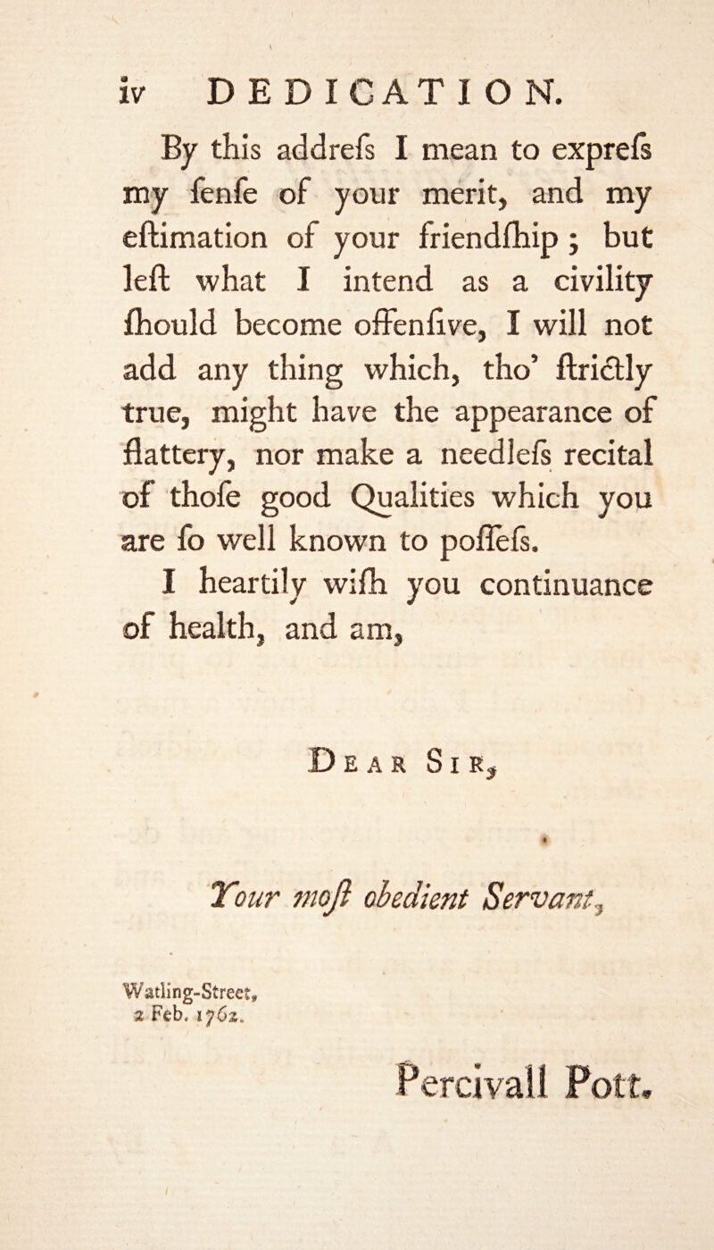 By this addrefs I mean to exprefs my fenfe of your merit, and my eftimation of your friendfhip; but left what I intend as a civility fhould become offenftve, I will not add any thing which, tho’ ftriclly true, might have the appearance of flattery, nor make a needlels recital of thole good Qualities which you are fo well known to poflefs. I heartily wifh you continuance of health, and am, Dear Sir, Watiing-Strect, z Feb. ijCz, (