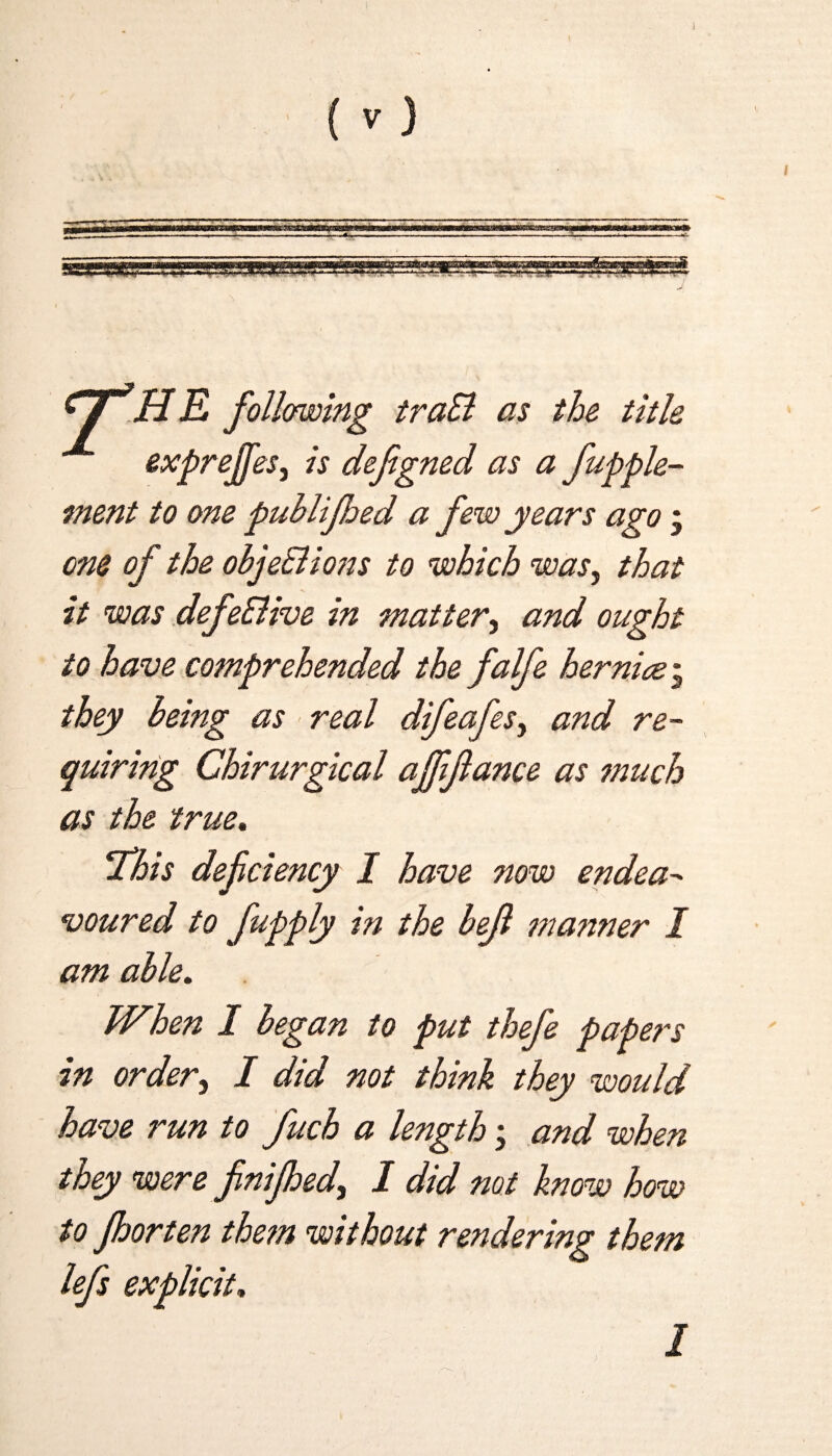 (V) I y H E following traB as the title expreffes, is defigned as a fupple- ment to one puhlijhed a few years ago ; one of the obje&ions to which was, that it was defeSUve in matter, and ought to have comprehended the falfe her nice; they being as real difeafesy and re¬ quiring Chirurgical ajfijlance as ?nuch as the true. This defciency I have now endea¬ voured to fupply in the bejl manner I am able. When I began to put thefe papers in order, I did not think they would have run to fuch a length; and when they were finifhedy I did not know how to Jhorten the?n without rendering them lefs explicit. 1