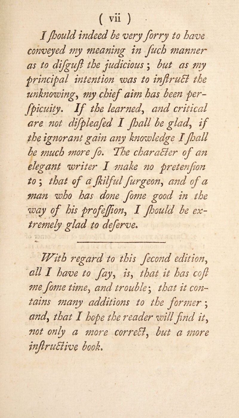 IJhould indeed be very forry to have conveyed my meaning in fuch manner as to difgujl the judicious ; but as my principal intention was to inftruB the unknowing, my chief aim has been per- fpicuity. If the learned) and critical are not difpleafed I Jhall be glad, if the ignorant gain any knowledge IJhall be much more Jo. 'The chara&er of an elegant writer I make no pretenfion to; that of a fkilful furgeon^ and of a man who has done fame good in the way of his profeffon., I fhould be ex¬ tremely glad to deferve. - • * i ♦ *. . fC— --r I,,, - ' ■ ■ , With regard to this fecond edition, all I have to fay, is, that it has cof me fome time, and trouble; that it con¬ tains many additions to the former ; and) that I hope the reader will find it) not only a more correSly but a more inftru&ive book.