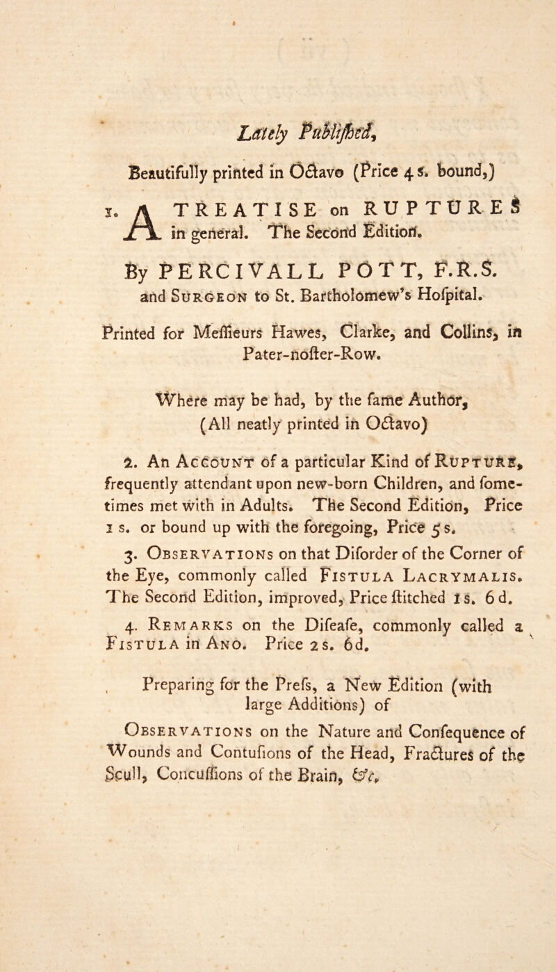 * Lately Beautifully printed in Octavo (Price 4 s. bound,) A TREATISE on RUPTURE!? in general. The Second Edition. By PERCIVALL POTT, F.R.S. and Surgeon to St. Bartholomew’s Hofpital. Printed for Meflieurs Hawes, Clarke, and Collins, in Pater-nofter-Row. Where may be had, by the fame Author, (All neatly printed in Q£tavo) i. An Account of a particular Kind of Rupture, frequently attendant upon new-born Children, and fome- times met with in Adults. The Second Edition, Price 1 s. or bound up with the foregoing, Price 5 s. 3. Observations on that Diforder of the Corner of the Eye, commonly called Fistula Lacrymalis. The Second Edition, improved, Priceftitched Is. 6d. 4. Remarks on the Difeafe, commonly called a Fistula in Ano. Price 2s. 6d. Preparing for the Prefs, a New Edition (with large Additions) of Observations on the Nature and Confequence of Wounds and Contufions of the Head, Fra&ures of the Scull, Conditions of the Brain,
