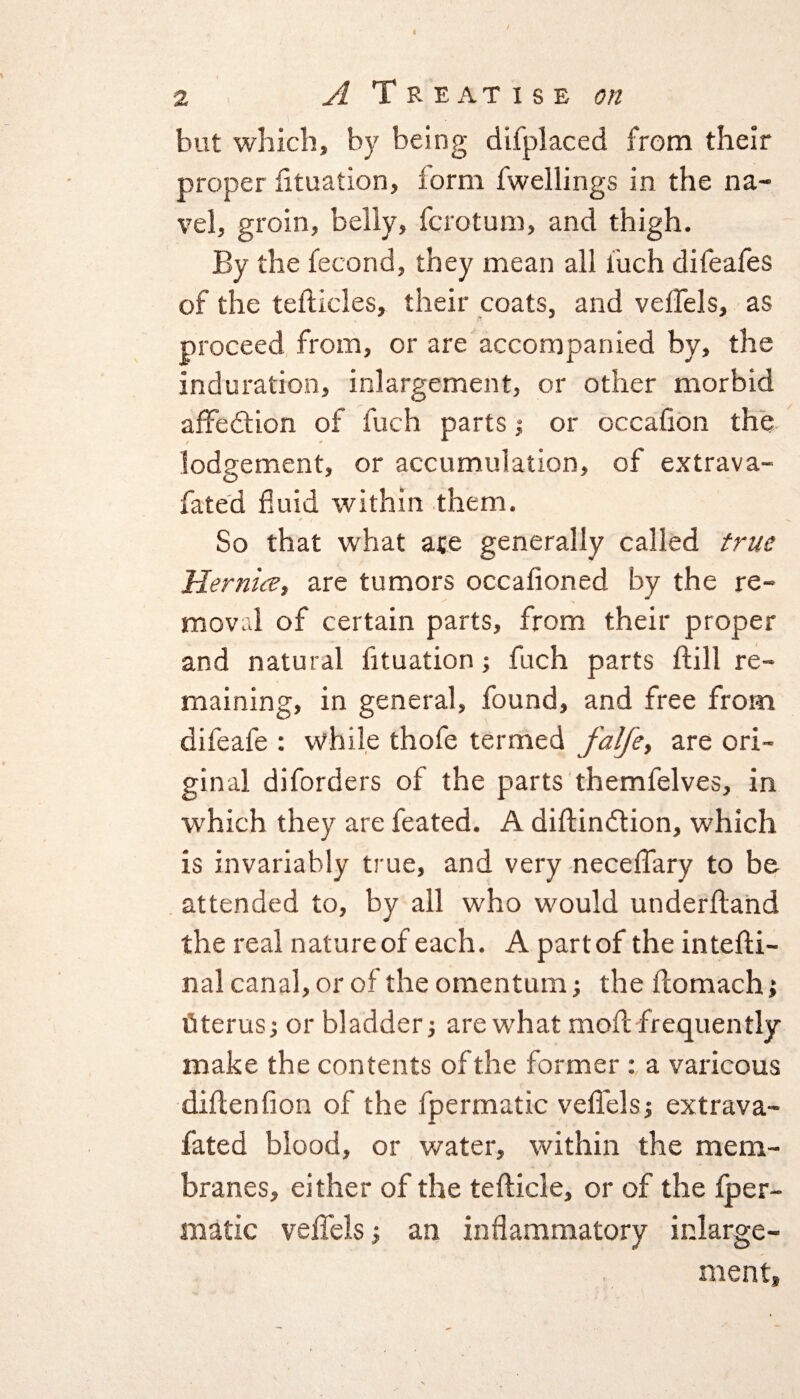 but which, by being difplaced from their proper fituation, form fwellings in the na¬ vel, groin, belly, fcrotum, and thigh. By the fecond, they mean all inch difeafes of the tefticles, their coats, and veffels, as proceed from, or are accompanied by, the induration, inlargement, or other morbid afiedtion of fuch parts $ or occafion the lodgement, or accumulation, of extrava- fated fluid within them. So that what ace generally called true Hernice, are tumors occafioned by the re¬ moval of certain parts, from their proper and natural fituation; fuch parts dill re¬ maining, in general, found, and free from difeafe : while thofe termed falfe, are ori¬ ginal diforders of the parts themfelves, in which they are feated. A diftindtion, which is invariably true, and very neceffary to be attended to, by all who would underfiand the real nature of each. A part of the intefti- nal canal, or of the omentum; the ftomach; uterus; or bladder; are what mod frequently make the contents of the former : a varicous didenfion of the fpermatic veflels; extrava- fated blood, or water, within the mem¬ branes, either of the tedicle, or of the fper¬ matic veflels; an inflammatory inlarge¬ ment,