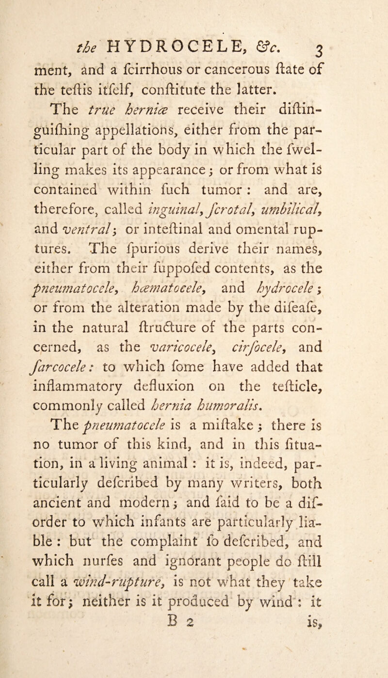 ment, and a fcirrhous or cancerous Hate of the teftis itfelf, conftitute the latter. The true hernia receive their diftin- guilhing appellations, either from the par¬ ticular part of the body in which the level¬ ling makes its appearance; or from what is contained within fuch tumor: and are, therefore, called inguinal, fcrotal, umbilical, and ventral-, or inteftinal and omental rup¬ tures. The lpurious derive their names, either from their fuppofed contents, as the ■pneumatocele, hamatocele, and hydrocele; or from the alteration made by the difeafe, in the natural ftrudture of the parts con¬ cerned, as the varicocele, cirfocele, and farcocele: to which fome have added that inflammatory defluxion on the tefticle, commonly called hernia humoralis. The pneumatocele is a miftake ; there is no tumor of this kind, and in this fltua- tion, in a living animal: it is, indeed, par¬ ticularly defcribed by many writers, both ancient and modern -, and laid to be a dis¬ order to which infants are particularly lia¬ ble : but the complaint lb defcribed, and which nurfes and ignorant people do Hill call a •wind-rupture, is not what they take it for; neither is it produced by wind : it B 2 is.