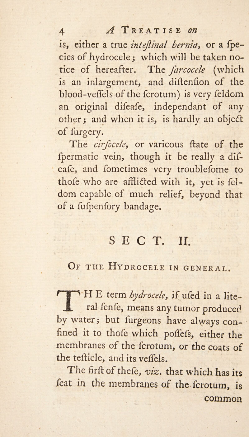 is, either a true intejiinal hernia, or a fpe~ cies of hydrocele; which will be taken no¬ tice of hereafter. The farcocele (which is an inlargement, and diftenfion of the blood-veffels of the fcrotum) is very feldom an original difeafe, independant of any other ■, and when it is, is hardly an objedt of furgery. The cirfocele, or varicous ftate of the fpermatic vein, though it be really a dif¬ eafe, and fometimes very troublefome to thofe who are afflidted with it, yet is fel¬ dom capable of much relief, beyond that of a fufpenfory bandage. SECT. II. Of the Hydrocele in general. rip I I E term hydrocele, if ufed in a lite- JL ral fenfe, means any tumor produced by water but furgeons have always con¬ fined it to thofe which poflefs, either the membranes of the fcrotum, or the coats of the tefticle, and its veffels. The fir ft of thefe, viz. that which has its feat in the membranes of the fcrotum, is common