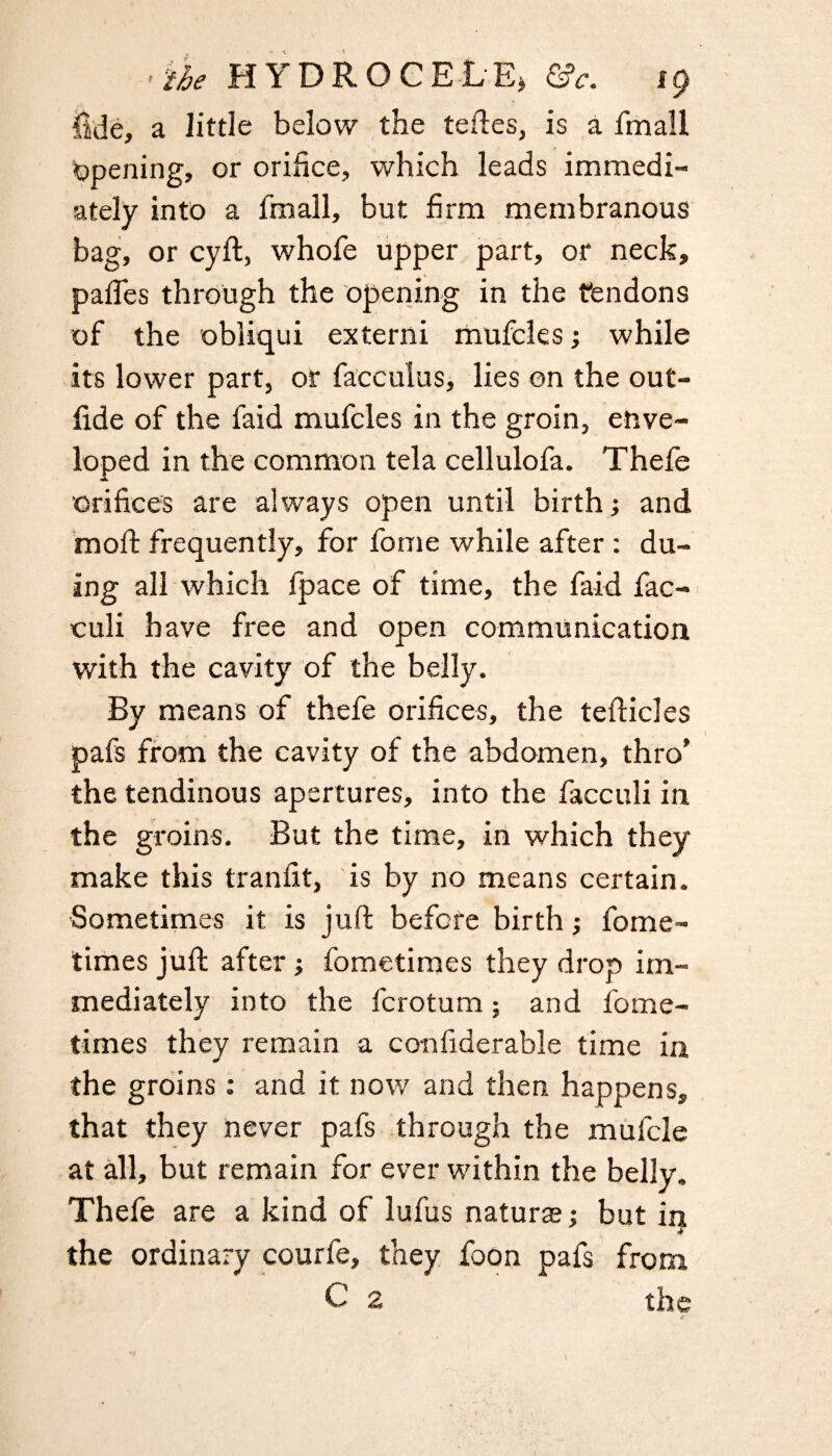 fide, a little below the teftes, is a lmall opening, or orifice, which leads immedi¬ ately into a fmall, but firm membranous bag, or cyft, whole upper part, or neck, paffes through the opening in the tendons of the obliqui externi mufcles; while its lower part, or facculus, lies on the out- fide of the faid mufcles in the groin, enve¬ loped in the common tela cellulofa. Thefe a orifices are always open until birth; and moft frequently, for fome while after : du- ing all which fpace of time, the faid fac- culi have free and open communication with the cavity of the belly. By means of thefe orifices, the tefficles pafs from the cavity of the abdomen, thro’ the tendinous apertures, into the facculi in the groins. But the time, in which they make this tranfit, is by no means certain. Sometimes it is juft before birth; fome- times juft after; fometimes they drop im¬ mediately into the fcrotum; and fome¬ times they remain a confiderable time in the groins: and it now and then happens, that they never pafs through the mufcle at all, but remain for ever within the belly, Thefe are a kind of lufus natural but in the ordinary courfe, they foon pafs from C 2 the