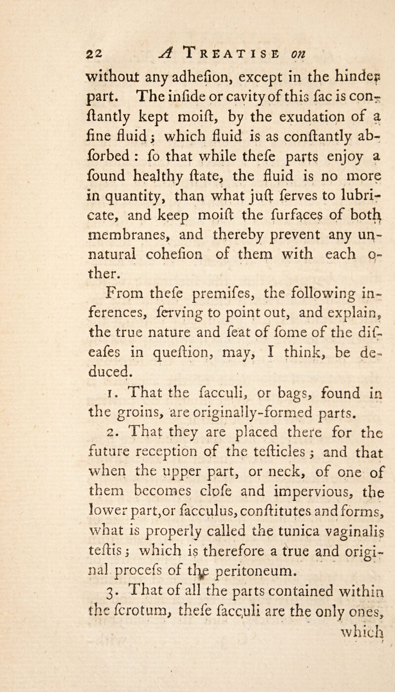 without any adhefton, except in the hinders part. The inftde or cavity of this fac is con?- ftantly kept moift, by the exudation of a fine fluid> which fluid is as conftantly ab- forbed : fo that while thefe parts enjoy a found healthy ftate, the fluid is no more in quantity, than what juft ferves to lubri¬ cate, and keep moift the furf^ces of both membranes, and thereby prevent any un¬ natural cohefion of them with each q- ther. From thefe premifes, the following in¬ ferences, ferving to point out, and explain, the true nature and feat of fome of the dif- eafes in queftion, may, I think, be de¬ duced. 1. That the facculi, or bags, found in the groins, are originally-formed parts. 2. That they are placed there for the future reception of the tefticles j and that when the upper part, or neck, of one of them becomes clofe and impervious, the lower part,or facculus, conftitutes and forms, what is properly called the tunica vaginalis teftis j which is therefore a true and origi¬ nal procefs of thp peritoneum. 3. That of all the parts contained within the fcrotum, thefe facquli are the only ones, which
