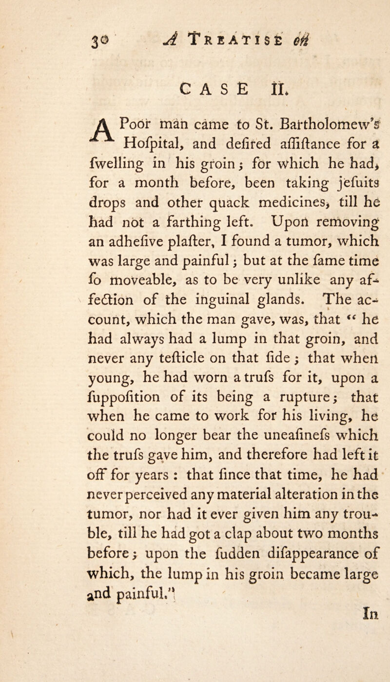 CASE II Poor man came to St. Bartholomew's Hoipital, and delired affiftance for a fwelling in his groin •, for which he had* for a month before, been taking jefuits drops and other quack medicines* till he had not a farthing left. Upon removing an adhelive plafter, I found a tumor, which was large and painful; but at the fame time fo moveable, as to be very unlike any af- fedtion of the inguinal glands. The ac¬ count, which the man gave, was, that “ he had always had a lump in that groin, and never any teflicle on that tide ; that when young, he had worn a trufs for it, upon a fuppofition of its being a rupture; that when he came to work for his living, he could no longer bear the uneafinefs which the trufs gave him, and therefore had left it off for years : that fince that time, he had never perceived any material alteration in the tumor, nor had it ever given him any trou¬ ble, till he had got a clap about two months before; upon the fudden difappearance of which, the lump in his groin became large and painful.’* In
