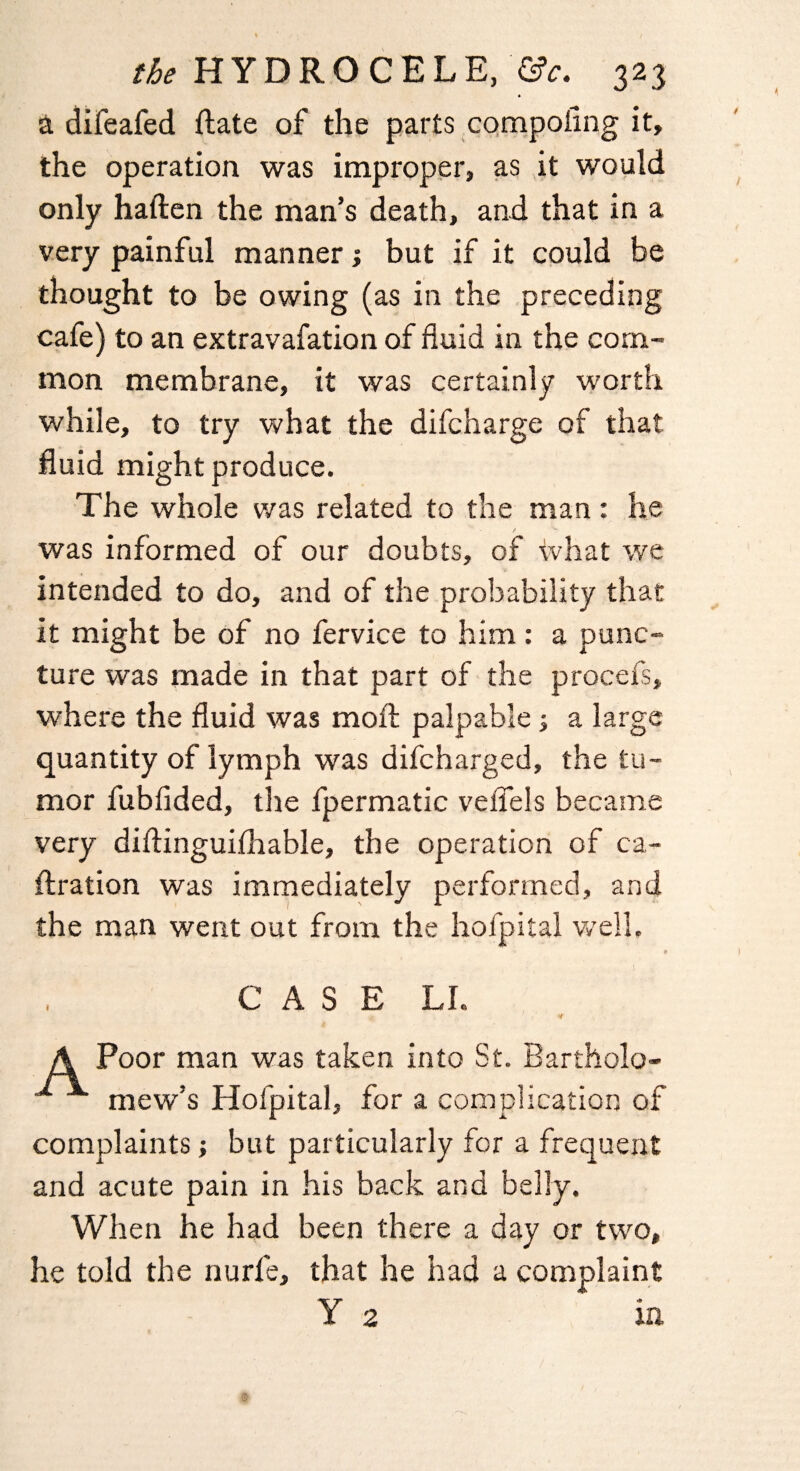 a difeafed ftate of the parts compoflng it, the operation was improper, as it would only haften the man’s death, and that in a very painful manner; but if it could be thought to be owing (as in the preceding cafe) to an extravasation of fluid in the com¬ mon membrane, it was certainly worth while, to try what the difcharge of that fluid might produce. The whole was related to the man: he / was informed of our doubts, of what we intended to do, and of the probability that it might be of no fervice to him: a punc¬ ture was made in that part of the procefs, where the fluid was moft palpable; a large quantity of lymph was difcharged, the tu¬ mor fubfided, the fpermatic veflels became very diftinguithable, the operation of ca- ftration was immediately performed, and the man went out from the hofpital well, e CASE LI. * if A Poor man was taken into St. Bartholo- mew’s Hofpital, for a complication of complaints; but particularly for a frequent and acute pain in his back and belly. When he had been there a day or two, he told the nurfe, that he had a complaint Y 2 in