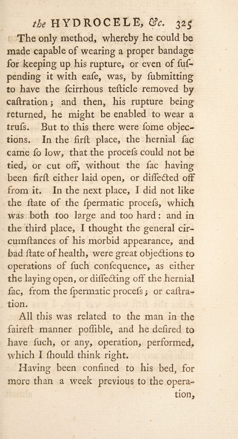 The only method, whereby he could be made capable of wearing a proper bandage for keeping up his rupture, or even of fuf- pending it with eafe, was, by fubmitting to have the fcirrhous tefticle removed by caftration 3 and then, his rupture being returned, he might be enabled to wear a trufs. But to this there were fome objec¬ tions. In the firfl place, the hernial fac came fo low, that the procefs could not be tied, or cut off, without the fac having been firfl either laid open, or differed off from it. In the next place, I did not like the ffcate of the fpermatic procefs, which was both too large and too hard: and in the third place, I thought the general cir- cumftances of his morbid appearance, and bad ftate of health, were great objections to operations of fuch confequence, as either the laying open, or differing off the hernial fac, from the fpermatic procefs 3 or caftra¬ tion. All this was related to the man in the faireft manner poffible, and he defired to have fuch, or any, operation, performed, which I fhould think right. Having been confined to his bed, for more than a week previous to the opera¬ tion.
