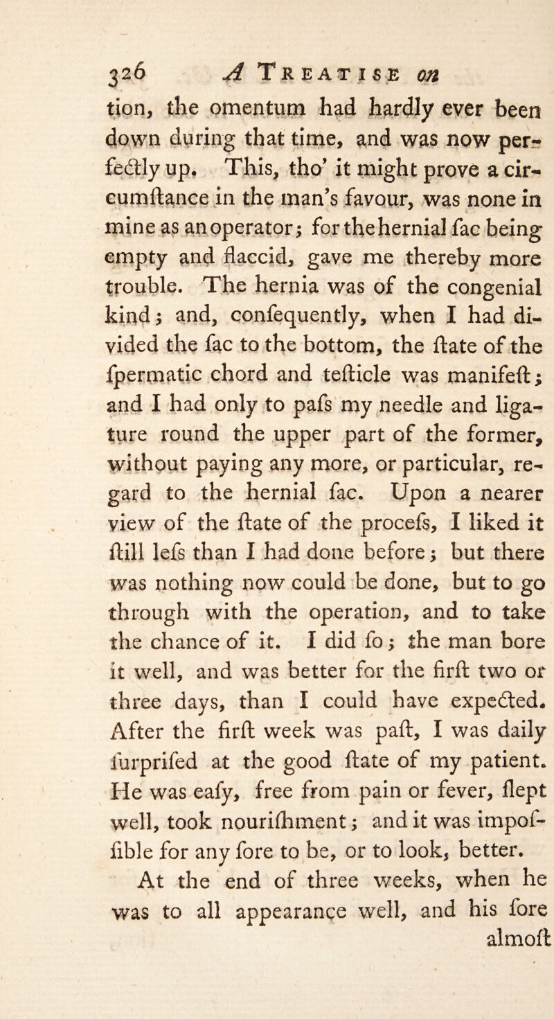tion, the omentum had hardly ever been down during that time, and was now per¬ fectly up. This, tho’ it might prove a cir- cumftance in the man’s favour, was none in mine as an operator; for the hernial fae being empty and flaccid, gave me thereby more trouble. The hernia was of the congenial kind; and, confequently, when I had di¬ vided the fac to the bottom, the flate of the fpermatic chord and tefticle was manifefl; and I had only to pafs my needle and liga¬ ture round the upper part of the former, without paying any more, or particular, re¬ gard to the hernial fac. Upon a nearer view of the flate of the procefs, I liked it ftill lefs than I had done before; but there was nothing now could be done, but to go through with the operation, and to take the chance of it. I did fo; the man bore it well, and was better for the firfl two or three days, than I could have expected. After the firfl week was pafl, I was daily lurprifed at the good flate of my patient. He was eafy, free from pain or fever, flept well, took nourifhment; and it was impof- fible for any fore to be, or to look, better. At the end of three weeks, when he was to all appearance well, and his fore almofl