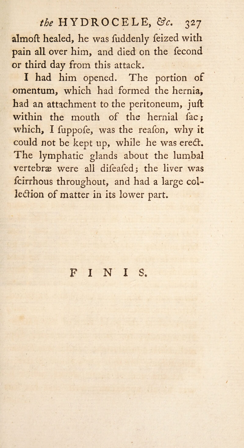 almoft healed, he was fuddenly feized with pain all over him, and died on the fecond or third day from this attack. I had him opened. The portion of omentum, which had formed the hernia, had an attachment to the peritoneum, juft within the mouth of the hernial fac; which, I fuppofe, was the reafon, why it could not be kept up, while he was eredt. The lymphatic glands about the lumbal vertebrae were all difeafed; the liver was fcirrhous throughout, and had a large col-* ledlion of matter in its lower part. FINIS.