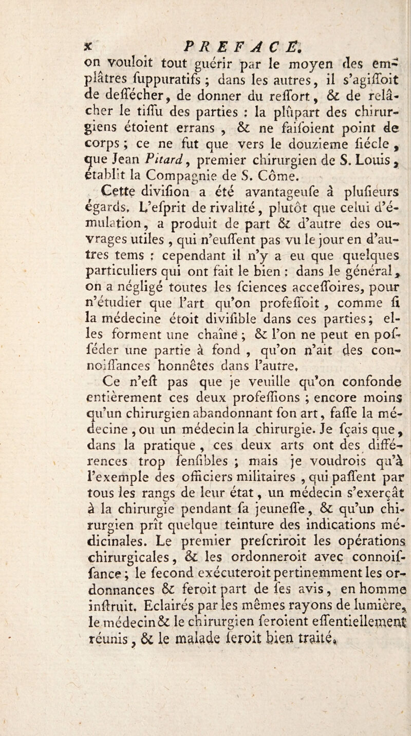 on vouloit tout guérir par le moyen des em¬ plâtres iuppuratifs ; dans les autres, il s’agiffbit de deffécher, de donner du reiTort, & de relâ¬ cher le tiffu des parties : la plupart des chirur¬ giens étoient errans , & ne failoient point de corps ; ce ne fut que vers le douzième liécle , que Jean Pitard, premier chirurgien de S. Louis, établit la Compagnie de S. Corne. Cette divifioa a été avantageufe à plufieurs égards, L’efprit de rivalité , plutôt que celui d’é¬ mulation, a produit de part & d’autre des ou-» vrages utiles , qui n’euffent pas vu le jour en d’au¬ tres tems : cependant il n’y a eu que quelques particuliers qui ont fait le bien : dans le général, on a négligé toutes les fciences accefloires, pour n’étudier que fart qu’on profeiibiî , comme fi la médecine étoit divifible dans ces parties; el¬ les forment une chaîne ; & Ton ne peut en pof- fécler une partie à fond , qu’on n’ait des con- noiffances honnêtes dans l’autre. Ce n’eft pas que je veuille qu’on confonde entièrement ces deux profeffions ; encore moins qu’un chirurgien abandonnant fon art, falTe la mé¬ decine, ou un médecin la chirurgie. Je fçaisque, dans la pratique , ces deux arts ont des diffé¬ rences trop fenfibles ; mais je voudrois qu’à l’exemple des officiers militaires , qui paffent par tous les rangs de leur état, un médecin s’exerçât à la chirurgie pendant fa jeuneffe, & qu’un chi¬ rurgien prît quelque teinture des indications mé¬ dicinales. Le premier prefcriroit les opérations chirurgicales, & les ordonneroit avec connoif- fance ; le fécond exécuteroit pertinemment les or¬ donnances & feroit part de les avis, en homme inftruit. Eclairés par les mêmes rayons de lumière, le médecin& le chirurgien feroient effentielletnenf réunis, ôi le malade leroit bien traité» J L \