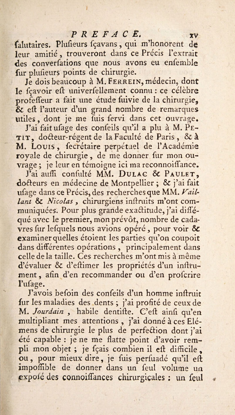 falutaires. Plufieurs fçavans , qui m’honorent de leur amitié, trouveront dans ce Précis l’extrait des converfations que nous avons eu enfemble fur plufieurs points de chirurgie. Je dois beaucoup à M. Ferrein, médecin, dont le fçavoir eft univerfellement connu : ce célèbre profeffeur a fait une étude fuivie de la chirurgie, &amp; eft l’auteur d’un grand nombre de remarques utiles, dont je me fuis fervi dans cet ouvrage. J’ai fait ufage des confeils qu’il a plu à M. Pe¬ tit, do&amp;eur-régent de la Faculté de Paris, &amp;à M. Louis, fecrétaire perpétuel de l’Académie royale de chirurgie, de me donner fur mon ou¬ vrage ; je leur en témoigne ici ma reconnoiflance. J’ai aufîi confulté MM. Dulag &amp; Paulet, dofteurs en médecine de Montpellier ; &amp; j’ai fait ufage dans ce Précisées recherches que MM. Vail¬ lant &amp; Nicolas 9 chirurgiens inftruits m’ont com¬ muniquées. Pour plus grande exa&amp;itude, j’ai diffé- qué avec le premier, mon prévôt, nombre de cada¬ vres fur lefquels nous avions opéré, pour voir &amp; examiner quelles étoient les parties qu’on coupoit dans différentes opérations , principalement dans celle de la taille. Ces recherches m’ont mis à même d’évaluer &amp; d’eftimer les propriétés d’un infini¬ ment , afin d’en recommander ou d’en profcrire l’ufage. J’avois befoin des confeils d’un homme inftruit fur les maladies des dents ; j’ai profité de ceux de M. Jourdain 9 habile dentifte. C’eft ainfi qu’en multipliant mes attentions , j’ai donné à ces Elé- mens de chirurgie le plus de perfection dont j’ai été capable : je ne me flatte point d’avoir rem¬ pli mon objet ; je fçais combien il eft difficile, ou, pour mieux dire, je fuis perfuadé qu’il eft impoffible de donner dans un feul volume un €xpoié des connoiffances chirurgicales ; un feul