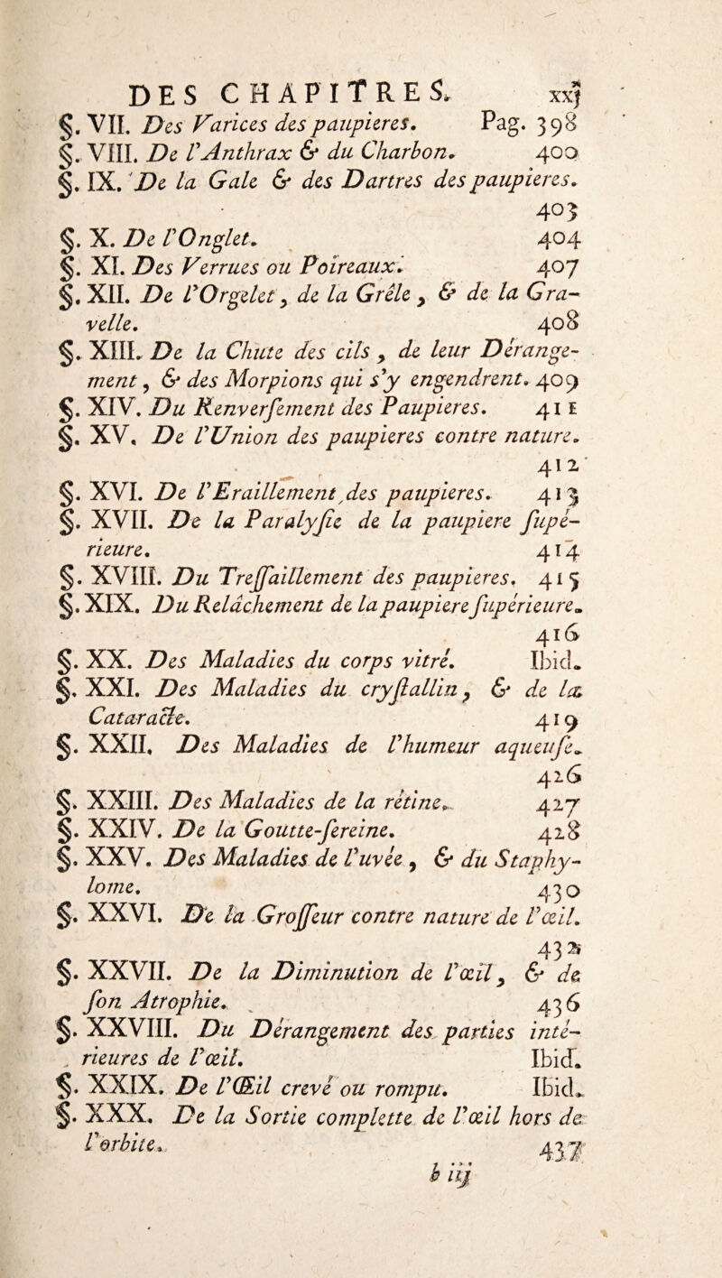 DES CHAPITRES, xxj S- VIL Des Varices des paupières. Pag. 398 VIII. De ïAnthrax & du Charbon. 400 §. IX. De la Gale & des Dartres des paupières. 403 §. X. De l'Onglet. 404 §. XL D es Verrues ou Poireaux. 407 §. XII. De LyOrgelety de la Grêle , & de la Gra¬ ve lie. 408 §..XIII. De la Chute des cils y de leur Dérange¬ ment y & des Morpions qui s'y engendrent. 4051 XIV. Du Kenverfement des Paupieres. 411 XV, De rUnion des paupières contre nature. ^ 412 §. XVI. De P Eraillement ,des paupières. 413 XVII. De la Paralyjie de la paupière fupé- rieure. 4*4 §. XVIIÏ. Du TrejJaillement des paupières, 415 XIX. Du Relâchement de la paupièrefupérieure„ 4 ï C §. XX. Des Maladies du corps vitré. Ibid. XXI. Des Maladies du cryjlallin y & de l& Cataracte. 419 XXII, Des Maladies de Vhumeur aqueufe. §. XXIII. Des Maladies de la rétine. 427 §. XXIV. De la Goutte-fereine. 428 XXV. Des Maladies de Cuvée , & du Staphy- lome. 430 §. XXVI. De la Grojjeur contre nature de Vœil. 43 ^ §. XXVII. De la Diminution de Vœïl y & de fon Atrophie. 436 XXVIII. Du Dérangement des parties inté- „ rieures de Pœil. Ibid. $• XXIX. De vmi crevé ou rompu. IbkL §• XXX. De la Sortie complette de P œil hors de V orbite* ■j « > * è 111