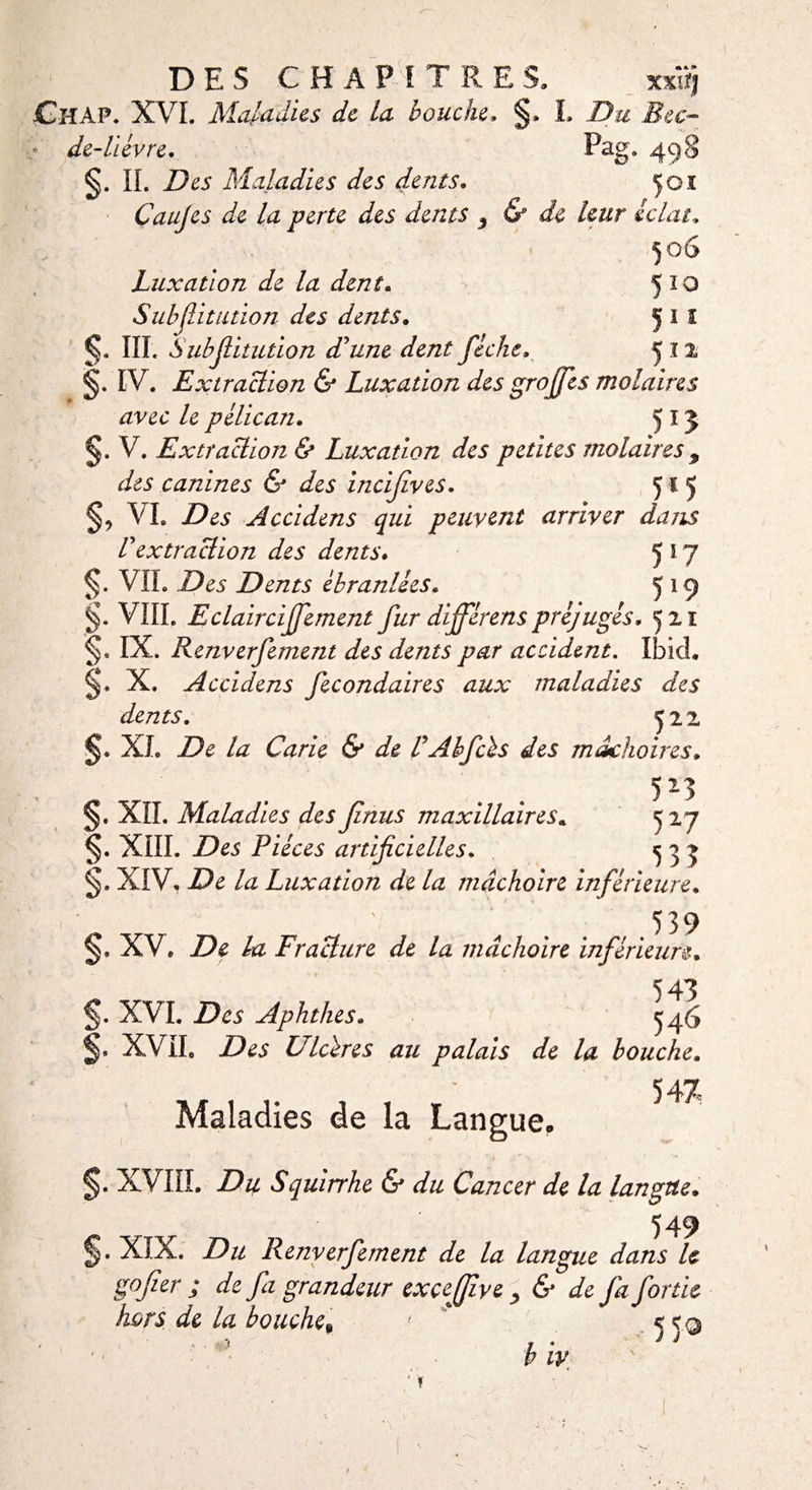 <y De DES CHAPITRES, ChAP. XVI. Maladies de la bouche* §. de-lièvre* IL ZX5 Maladies des dents. Çoi Caujes de la perte des dents 3 &amp; de leur éclat„ 506 Luxation de la dent. 5 î 0 Subjlitution des dents. 5 1 1 €. III. Subjlitution d'une dent fiche, 512 §. IV. Extraction &amp; Luxation des grojfes molaires avec le pélican. 513 V. Extraction &amp; Luxation des petites molaires 9 des canines &amp; des incijlves. 515 §5 VL Accidens qui peuvent arriver dans Vextraction des dents* 5 5 7 5* VIL Des Dents ébranlées. 5 *9 §. VIIL E clairciffement fur diffèrens préjugés* ^11 §* IX. Renverfement des dents par accident. Ibid. X. Accidens fécondait es aux maladies des dents. ^22 jj. XL ZX /æ Carie &amp; de V Abfcès des mâchoires * §. XII. Maladies des finus maxillaires. 5 27 §. XIII. Z)e5 Pièces artificielles. ^ 5 5 XIV. ZX /# Luxation de la mâchoire inférieure. . ‘ ' 4 539 §. XV. De la Fracture de la mâchoire inférieure. 543 XVI. Des Aphthes. ^46 S. XVII. ZX* Ulcères au palais de la bouche. 547 Maladies de la Langue. §. XVIII. Du Squirrhe &amp; du Cancer de la langue. „ 549 J. XIX. Du Renverfement de la langue dans le go fier ; de fa grandeur exçejfive , &amp; de fa fortie hors de la bouche, ' *<q 'j* f * i i P IV ' f