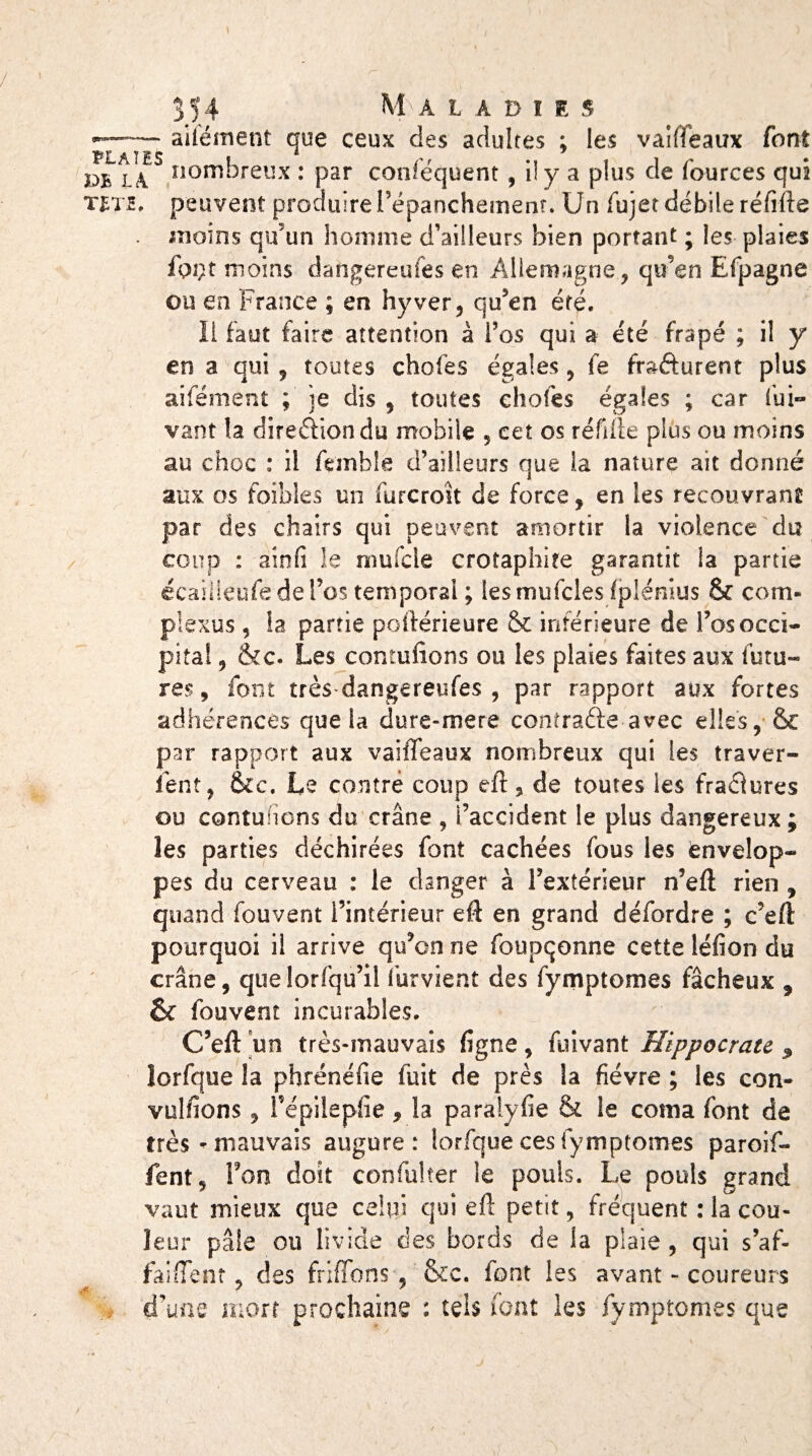 / 354 M À L A D I I s --: aifément que ceux des adultes ; les vaiffeaux font PB l!\ S nombreux : par conféquent , il y a plus de fources qui tête, peuvent produire l’épanchement. Un fujet débile réfifte . moins qrf un homme d’ailleurs bien portant ; les plaies fpçt moins dangereufes en Allemagne, qu’en Efpagne ou en France ; en hyver, qu’en été. Il faut faire attention à l’os qui a été frapé ; il y en a qui , toutes choies égales, fe frafturent plus aiiement ; je dis , toutes choies égales ; car fui- vaut la direftiondu mobile , cet os réfifte plus ou moins au choc : il fernble d’ailleurs que ia nature ait donné aux os foibles un fur croit de force, en les recouvrant par des chairs qui peuvent amortir la violence du coup : ainü le mufcle crotaphire garantit la partie écailleufedel’os temporal ; lesmufcles fplénius & corn- plexus , la partie poftérieure & inférieure de l’os occi¬ pital , &c. Les contufions ou les plaies faites aux futu¬ res, font très dangereufes , par rapport aux fortes adhérences que la dure-mere confra&e avec elles,* & par rapport aux vaiffeaux nombreux qui les traver¬ sent, &c. Le contre coup eft, de toutes les fraâures ou contuhons du crâne , l’accident le plus dangereux j les parties déchirées font cachées fous les envelop¬ pes du cerveau : le danger à l’extérieur n’eft rien , quand fouvent l’intérieur eft en grand détordre ; c’eft pourquoi il arrive qu’on ne foupqonne cette léfion du crâne, quelorfqu’il furvient des fymptomes fâcheux 3 & fouvent incurables. C’eft un très-mauvais ligne, fuivant Hippocrate îorfque la phrénéfie fuit de près la fièvre ; les con¬ venions , répilepfie, la paraiylie & le coma font de très-mauvais augure: Iorfque ces fymptomes paroif- fent, l’on doit confulter le pouls. Le pouls grand vaut mieux que celui qui eft petit, fréquent : la cou¬ leur pâle ou livide des bords de la plaie , qui s’af- faiffent. des friffons , &c. font les avant - coureurs .* * * ^ d’une mort prochaine : tels font les fymptomes que