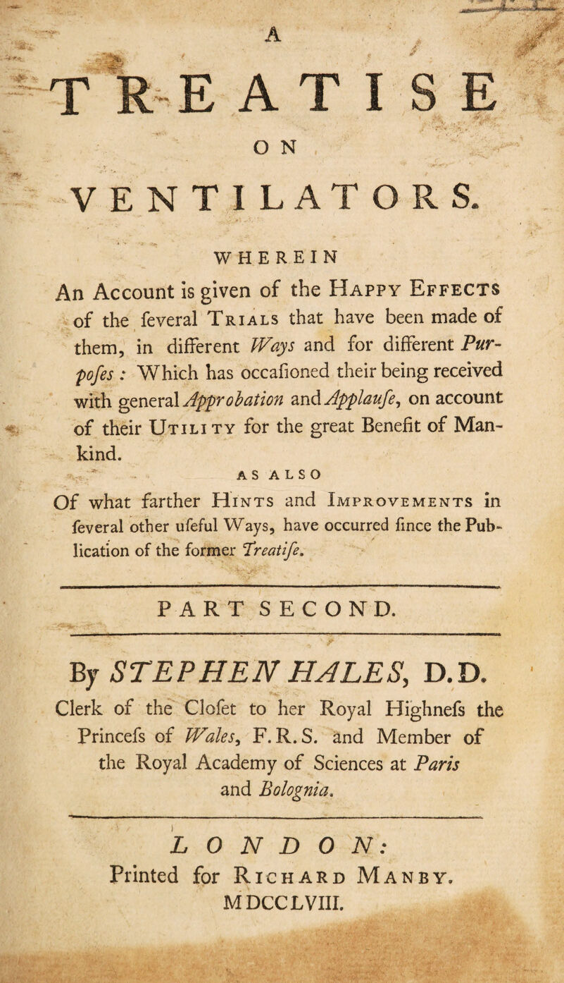 VENTILATORS. WHEREIN An Account is given of the Happy Effects of the feveral Trials that have been made of them, in different Ways and for different Pur¬ poses : Which has occasioned their being received with general Approbation zx\&Applaufe, on account of their Utili ty for the great Benefit of Man¬ kind. AS ALSO Of what farther Hints and Improvements in feveral other ufeful Ways, have occurred fince the Pub¬ lication of the former Treatife. PART SECOND. By STEPHEN HALES, D.D. Clerk of the Clofet to her Royal Highnefs the Princefs of JVales, F. R. S. and Member of the Royal Academy of Sciences at Paris and Bolognia. LONDON: Printed for Richard Man by. M DCCLVIII.