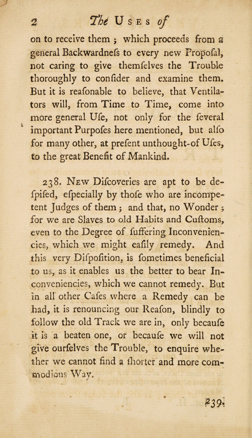 on to receive them ; which proceeds from a general Backwardnefs to every new Propofal, not caring to give themfelves the Trouble thoroughly to confider and examine them. But it is reafonable to believe, that Ventila¬ tors will, from Time to Time, come into more general Ufe, not only for the feveral important Purpofes here mentioned, but alfo for many other, at prefent unthought-of Ufes, to the great Benefit of Mankind. 238. New Difcoveries are apt to be de- fpifed, efpecially by thofe who are incompe¬ tent Judges of them 5 and that, no Wonder j for we are Slaves to old Habits and Cuftoms, even to the Degree of fuffering Inconvenien- cies, which we might eafily remedy. And this very Difpofition, is fometimes beneficial to us, as it enables us the better to bear In- con veniencies, which we cannot remedy. But in all other Cafes where a Remedy can be had, it is renouncing our Reafon, blindly to follow the old Track we are in, only becaufe it is a beaten one, or becaufe we will not give ourfelves the Trouble, to enquire whe¬ ther we cannot find a ihorter and more com¬ modious Way, *