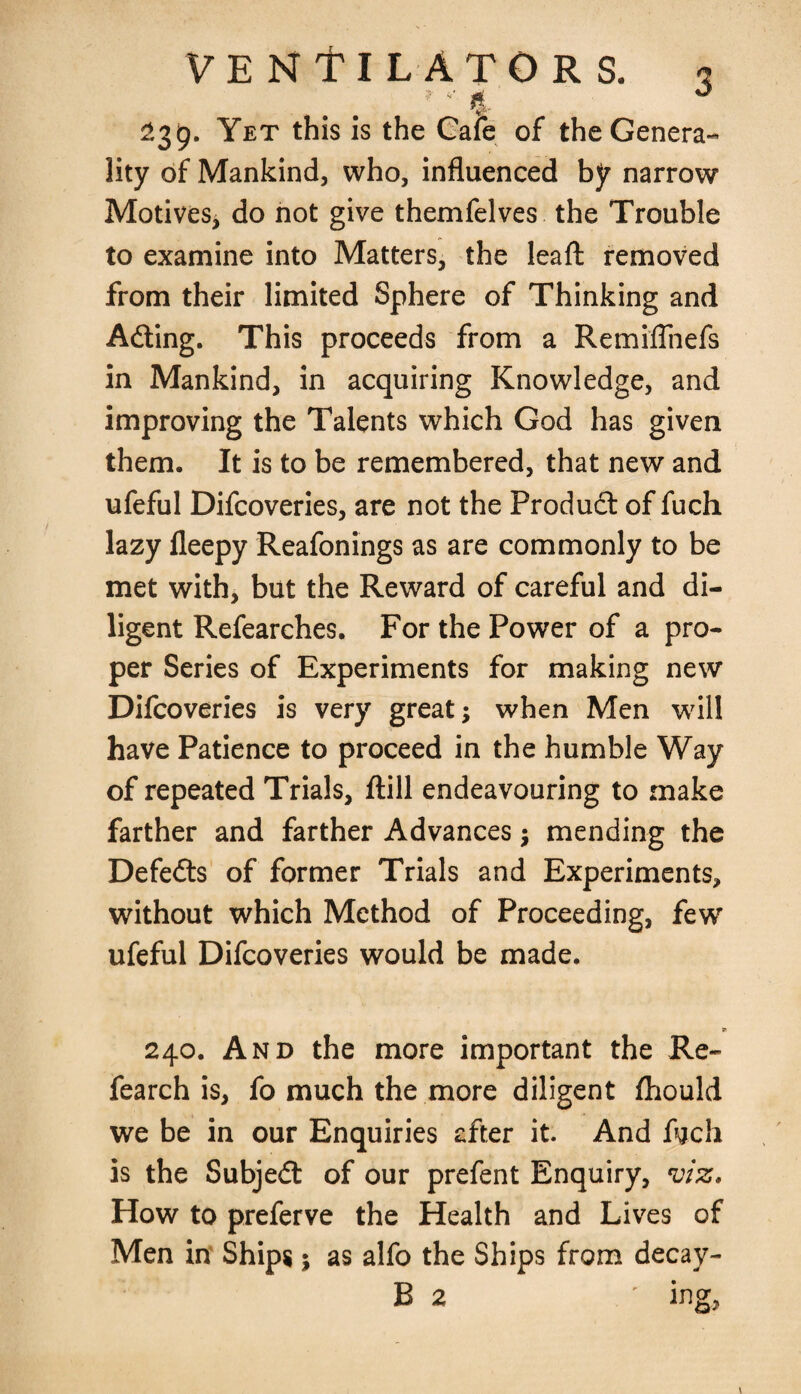 . ,. . ’ *' i 239. Yet this is the Cafe of the Genera¬ lity of Mankind, who, influenced by narrow Motives, do not give themfelves the Trouble to examine into Matters, the leaft removed from their limited Sphere of Thinking and Adting. This proceeds from a Remiflnefs in Mankind, in acquiring Knowledge, and improving the Talents which God has given them. It is to be remembered, that new and ufeful Difcoveries, are not the Product of fuch lazy fleepy Reafonings as are commonly to be met with, but the Reward of careful and di¬ ligent Refearches. For the Power of a pro¬ per Series of Experiments for making new Difcoveries is very great; when Men will have Patience to proceed in the humble Way of repeated Trials, ftill endeavouring to make farther and farther Advances $ mending the Defedts of former Trials and Experiments, without which Method of Proceeding, few ufeful Difcoveries would be made. 240. And the more important the Re- fearch is, fo much the more diligent fhould we be in our Enquiries after it. And fych is the Subjedt of our prefent Enquiry, viz. How to preferve the Health and Lives of Men in Ships; as alfo the Ships from decay-