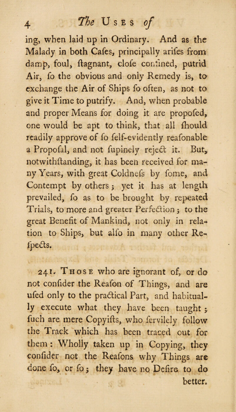 ing, when laid up in Ordinary. And as the Malady in both Cafes, principally arifes from damp, foul, ftagnant, clofe confined, putrid Air, fo the obvious and only Remedy is, to exchange the Air of Ships fo often, as not to give it Time to putrify. And, when probable and proper Means for doing it are propofed, one would be apt to think, that all fhould readily approve of fo felf-evidently reafonable a Fropofal, and not fupinely rejeCt it. But, notwithstanding, it has been received for ma¬ ny Years, with great Coldnefs by fome, and Contempt by others $ yet it has at length prevailed, fo as to be brought by repeated Trials, to more and greater Perfection; to the great Benefit of Mankind, not only in rela¬ tion to Ships, but alfo in many other Re- 4 241. Those who are ignorant of, or do not confider the Reafon of Things, and are ufed only to the practical Part, and habitual¬ ly execute what they have been taught 5 fuch are mere Copyifts, who Servilely follow the Track which has been traced out for them : Wholly taken up in Copying, they confider not the Reafons why Things are done fo, or fo; they have no Defire to do better*