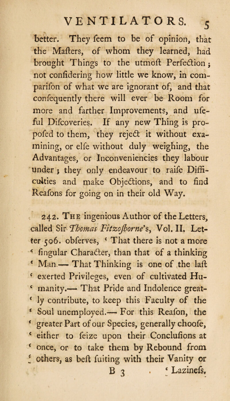 * better. They feem to be of opinion, that the Matters, of whom they learned, had brought Things to the utmoft Perfection $ not confidering how little we know, in com- parifon of what we are ignorant of, and that confequently there will ever be Room for more and farther Improvements, and ufe- ful Difcoveries. If any new Thing is pro- pofed to them, they rejedt it without exa¬ mining, or elfe without duly weighing, the Advantages, or Inconveniencies they labour under ; they only endeavour to raife Diffi¬ culties and make Objections, and to find Reafons for going on in their old Way. 242. The ingenious Author of the Letters, called Sir -Thomas Fztzojborne’s, Vol. II. Let¬ ter 506. obferves, c That there is not a more € lingular Character, than that of a thinking * Mali — That Thinking is one of the laft c exerted Privileges, even of cultivated Hu- * manity.— That Pride and Indolence great- c ly contribute, to keep this Faculty of the * Soul unemployed.— For this Reafon, the 4 greater Part of our Species, generally choofe, c either to feize upon their Conclufions at * once, or to take them by Rebound from ! others-, as belt fuiting with their Vanity or B 3 • c Lazinefs,