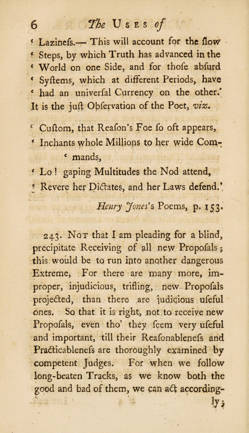 / « Lazinefs.— This will account for the flow t Steps, by which Truth has advanced in the c World on one Side, and for thofe abfurd c Syftems, which at different Periods, have * had an univerfal Currency on the other/ It is the juft Obfervation of the Poet, viz. c Cuftom, that Reafon’s Foe fo oft appears, * Inchants whole Millions to her wide Com- c mands, f Lo ! gaping Multitudes the Nod attend* * Revere her Dictates, and her Laws defend.’ w V -V , r Henry Jones's Poems, p. ^3. 243. Not that I am pleading for a blind, precipitate Receiving of all new Propofals; this would be tq run into another dangerous Extreme, For there are many more, im¬ proper, injudicious, trifling, new Propofals projected, than there are ]udiqious ufeful ones. So that it is right, not to receive new Propofals, even tho’ they feem very ufeful and important, till their Reafonablenefs and Pradticabienefs are thoroughly examined by competent Judges. For when we follow long-beaten Tracks, as we know both the good and bad of them, we can a<ft according-