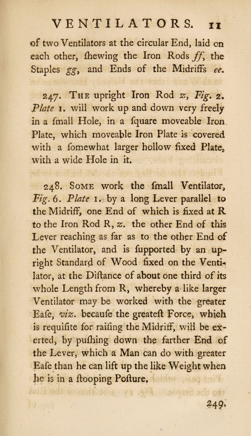 of two Ventilators at the circular End, laid on each other, fhewing the Iron Rods ffy the Staples gg, and Ends of the Midriffs ee. 247. The upright Iron Rod z, Fig. 2. Plate 1. will work up and down very freely in a fmall Hole, in a fquare moveable Iron Plate, which moveable Iron Plate is covered with a fomewhat larger hollow fixed Plate,, with a wide Hole in it. 248. Some work the fmall Ventilator* Fig. 6. Plate 1. by a long Lever parallel to the Midriff, one End of which is fixed at R to the Iron Rod R, z. the other End of this Lever reaching as far as to the other End of the Ventilator, and is fupported by an up¬ right Standard of Wood fixed on the Ventii lator, at the Pittance of about one third of its whole Length from R, whereby a like larger Ventilator may be worked with the greater Eafe, viz. becaufe the greateft Force, which is requifite for railing the Midriff, will be ex¬ erted, by pufhing down the farther End of the Lever, which a Man can do with greater Eafe than he can lift up the like Weight when he is in a ftooping Pofture,