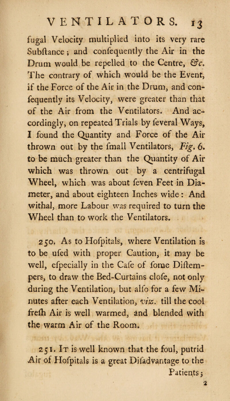 fugal Velocity multiplied into its very rare Subftance; and confequently the Air in the Drum would be repelled to the Centre, &c. The contrary of which would be the Event, if the Force of the Air in the Drum, and con¬ fequently its Velocity, were greater than that of the Air from the Ventilators. And ac¬ cordingly, on repeated Trials by feveral Ways, I found the Quantity and Force of the Air thrown out by the fmall Ventilators, Fig. 6. to be much greater than the Quantity of Air which was thrown out by a centrifugal Wheel, which was about feven Feet in Dia¬ meter, and about eighteen Inches wide: And withal, more Labour was required to turn the Wheel than to work the Ventilators. 250. As to Hofpitals, where Ventilation is to be ufed with proper Caution, it may be well, efpecially in the Cafe of fome Diftem- pers, to draw the Bed-Curtains clofe, not only during the Ventilation, but alfo for a few Mi¬ nutes after each Ventilation, viz. till the cool frefh Air is well warmed, and blended with the warm Air of the Room. 251. It is well known that the foul, putrid Air of Hofpitals is a great Difadvantage to the Patients $ 2