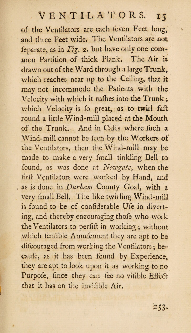 , Ventilators. of the Ventilators are each feven Feet long, and three Feet wide. The Ventilators are not feparate, as in Fig. 2. but have only one com¬ mon Partition of thick Plank. The Air is drawn out of the Ward through a large Trunk, which reaches near up to the Ceiling, that it may not incommode the Patients with the Velocity with which it rulhes into the Trunk; which Velocity is fo great, as to twirl fall round a little Wind-mill placed at the Mouth of the Trunk. And in Cafes where fuch a Wind-mill cannot be feen by the Workers of the Ventilators, then the Wind-mill may be made to make a very fmall tinkling Bell to found, as was done at Newgate, when the firlt Ventilators were worked by Hand, and , as is done in Durham County Goal, with a very fmall Bell. The like twirling Wind-mill is found to be of confiderable Ufe in divert¬ ing, and thereby encouraging thofe who work the Ventilators to perlift in working; without which fenlible Amufement they are apt to be difcouraged from working the Ventilators; be- caufe, as it has been found by Experience, they are apt to look upon it as working to no Purpofe, lince they can fee no vilible Effed that it has on the invilible Air. 253*