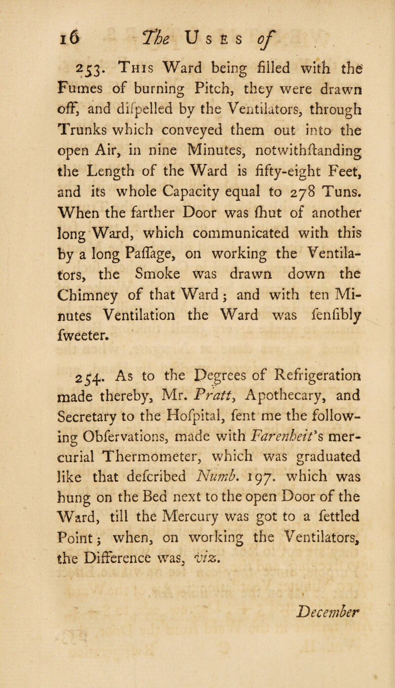 253. This Ward being filled with the Fumes of burning Pitch, they were drawn off, and difpelled by the Ventilators, through Trunks which conveyed them out into the open Air, in nine Minutes, notwithftanding the Length of the Ward is fifty-eight Feet, and its whole Capacity equal to 278 Tuns. When the farther Door was fhut of another long Ward, which communicated with this by a long Paflage, on working the Ventila¬ tors, the Smoke was drawn down the Chimney of that Ward; and with ten Mi¬ nutes Ventilation the Ward was fenfibly fweeter. 254. As to the Degrees of Refrigeration made thereby, Mr. Pratt, Apothecary, and Secretary to the Plofpital, fent me the follow¬ ing Obfervations, made with Farenheit's mer¬ curial Thermometer, which was graduated like that defcribed Numb. 197. which was hung on the Bed next to the open Door of the Ward, till the Mercury was got to a fettled Point; when, on working the Ventilators, the Difference was, viz. December