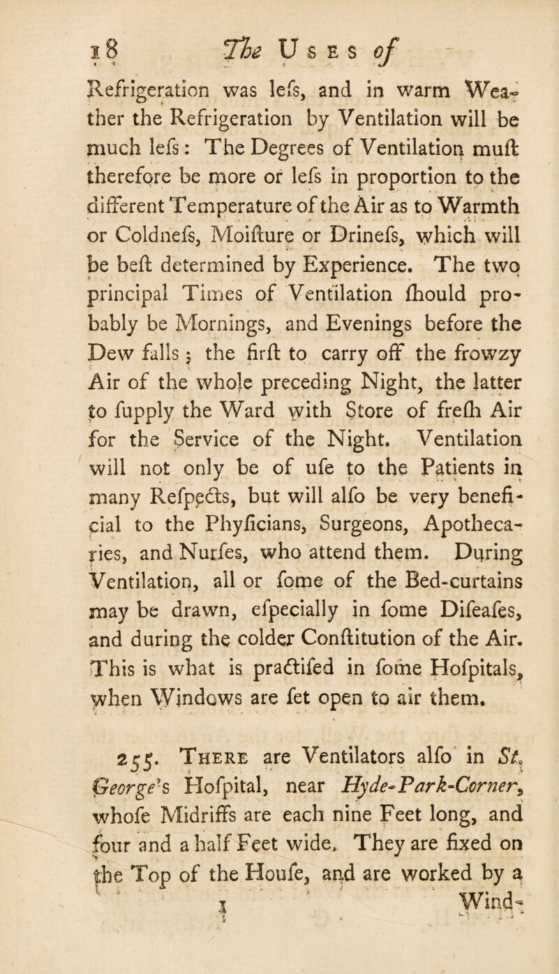 Refrigeration was lefs, and in warm Wea¬ ther the Refrigeration by Ventilation will be much lefs: The Degrees of Ventilation muft therefore be more or lefs in proportion to the different Temperature of the Air as to Warmth or Coldnefs, Moifture or Drinefs, which will be beft determined by Experience. The two principal Times of Ventilation fhould pro¬ bably be Mornings, and Evenings before the Dew falls$ the firft to carry off the frowzy Air of the whole preceding Night, the latter to fupply the Ward vvith Store of frefh Air for the Service of the Night. Ventilation will not only be of ufe to the Patients in many Refppdts, but will alfo be very benefi¬ cial to the Phyficians, Surgeons, Apotheca¬ ries, and Nurfes, who attend them. During Ventilation, all or fome of the Bed-curtains may be drawn, efpecially in fome Difeafes, and during the colder Conftitution of the Air. This is what is pra&ifed in fome Hofpitals, when Windows are fet open to air them. 255. There are Ventilators alfo in St George-s Hofpital, near Hyde-Park-Corner, whofe Midriffs are each nine Feet long, and four and a half Feet wide. They are fixed on the Top of the Houfe, and are worked by a