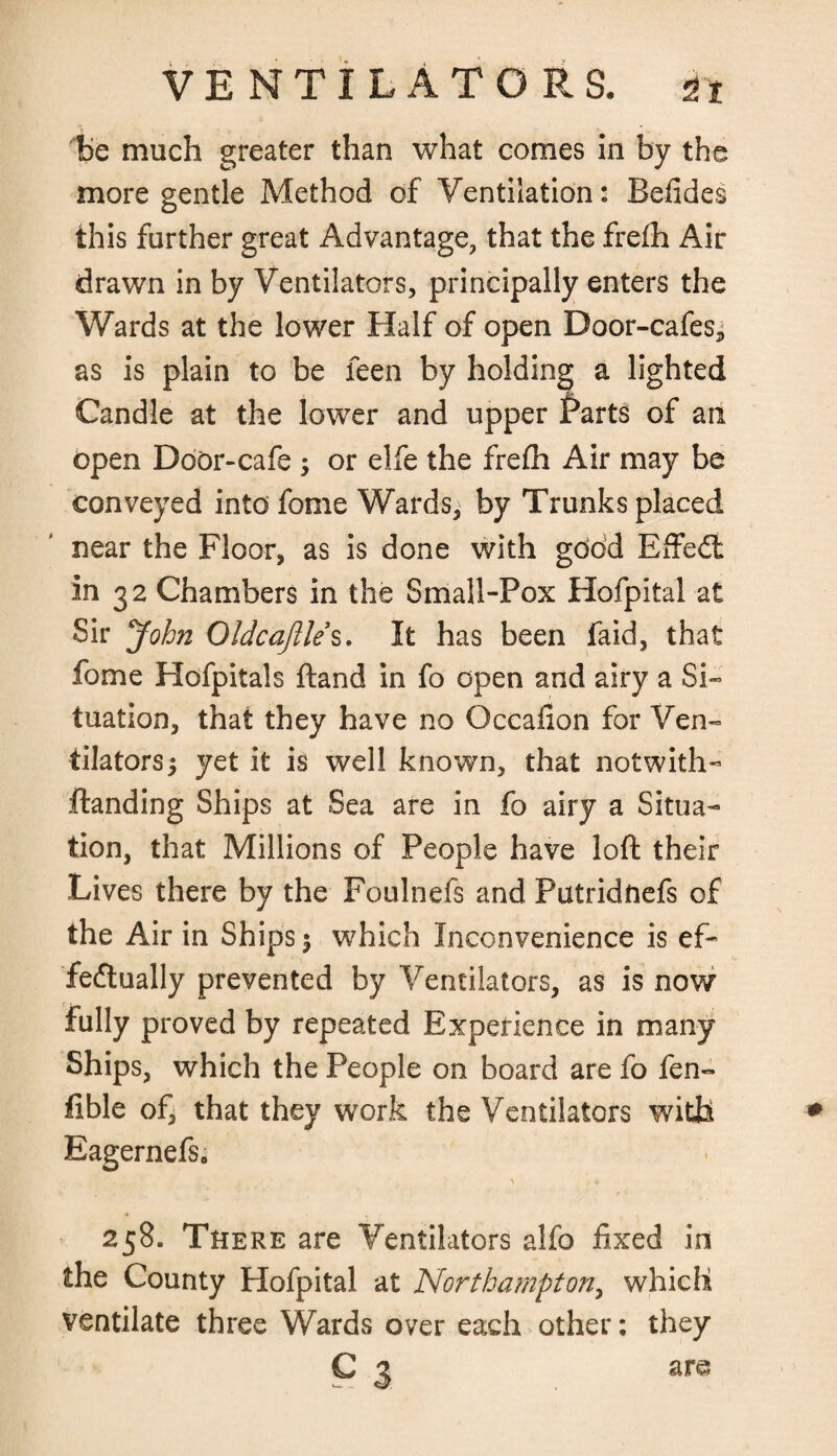 be much greater than what comes in by the more gentle Method of Ventilation: Befides this further great Advantage, that the fre£h Air drawn in by Ventilators, principally enters the Wards at the lower Half of open Door-cafes, as is plain to be feen by holding a lighted Candle at the lower and upper f>arts of an open Door-cafe ; or elfe the frefh Air may be conveyed into fome Wards, by Trunks placed near the Floor, as is done with gtidd Effedt In 32 Chambers in the Small-Pox Hofpital at Sir John Oldca/Ile’s. It has been faid, that fome Hofpitals ftand in fo open and airy a Si¬ tuation, that they have no Occafion for Ven¬ tilators 5 yet it is well known, that notwith- Handing Ships at Sea are in fo airy a Situa¬ tion, that Millions of People have loft their Lives there by the Foulnefs and Putridnefs of the Air in Ships $ which Inconvenience is ef¬ fectually prevented by Ventilators, as is now fully proved by repeated Experience in many Ships, which the People on board are fo fen- fible of, that they work the Ventilators with Eagernefs. \ .t ' 258. There are Ventilators alfo fixed in the County Hofpital at Northampton, which ventilate three Wards over each other: they C 3 are