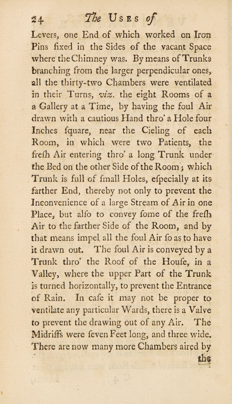 Levers, one End of which worked on Iron Pins fixed in the Sides of the vacant Space where1 the Chimney was. By means of Trunks branching from the larger perpendicular ones, all the thirty-two Chambers were ventilated in their Turns, m, the eight Rooms of a a Gallery at a Time, by having the foul Air drawn with a cautious Hand thro’ a Hole four Inches fquare, near the Cieling of each Room, in which were two Patients, the frefh Air entering thro’ a long Trunk under the Bed on the other Side of the Room $ which Trunk is full of final! Holes, efpecially at its farther End, thereby not only to prevent the Inconvenience of a large Stream of Air in one Place, but alfo to convey fame of the frefh Air to the farther Side of the Room, and by that means impel, all the foul Air fo as to have it drawn out. The foul Air is conveyed by a Trunk thro’ the Roof of the Houfe, in a Valley, where the upper Part of the Trunk is turned horizontally, to prevent the Entrance of Rain. In cafe it may not be proper to ventilate any particular Wards, there is a Valve to prevent the drawing out of any Air. The Midriffs were feven Feet long, and three wide. There are now many more Chambers aired by