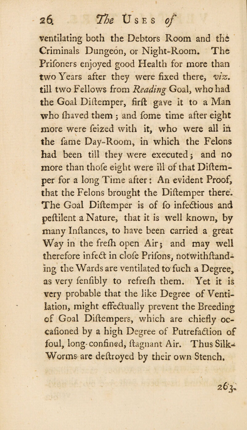 ventilating both the Debtors Room and the Criminals Dungeon, or Night-Room. The Prifoners enjoyed good Health for more than two Years after they were fixed there, viz, till two Fellows from Reading Goal, who had the Goal Didemper, firft gave it to a Man who fbaved them ; and fome time after eight more were feized with it, who were all in the fame Day-Room, in which the Felons had been till they were executed ; and no more than thofe eight were ill of that Diftem- per for a long Time after: An evident Proof, that the Felons brought the Diftemper there. The Goal Diftemper is of fo infectious and peftilent a Nature, that it is well known, by many Inftances, to have been carried a great Way in the frefh open Air; and may well therefore infeCt in clofe Prifons, nofwithftand- ing the Wards are ventilated to* fu'ch a Degree, as very fenfibly to refrefh them. Yet it is very probable that the like Degree of Venti¬ lation, might effectually prevent the Breeding of Goal Diftempers, which are chiefly oc¬ casioned by a high Degree of Putrefaction of foul, long-confined, ftagnant Air. ThusSilk^ Worms are deftroyed by their own Stench. 263*