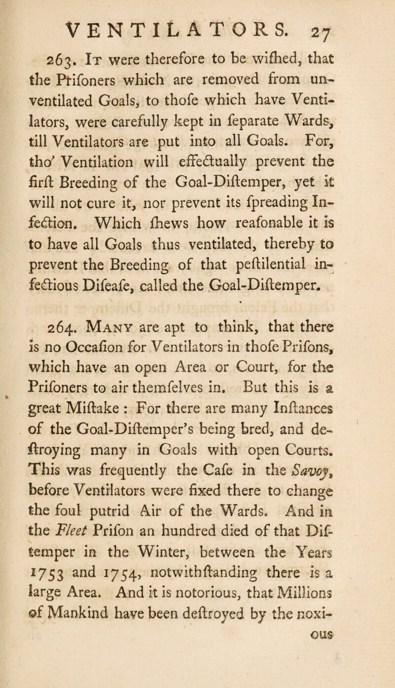 263. It were therefore to be wifhed, that the Ptifoners which are removed from un¬ ventilated Goals, to thofe which have Venti¬ lators, were carefully kept in feparate Wards, till Ventilators are put into all Goals. For, tho* Ventilation will effectually prevent the firft Breeding of the Goal-Diftemper, yet k will not cure it, nor prevent its fpreading In¬ fection. Which fhews how reafonable it is to have all Goals thus ventilated, thereby to prevent the Breeding of that peftilential in¬ fectious Difeafe, called the Goal-Diftemper* * 264. Many are apt to think, that there is no Occalion for Ventilators in thofe Prifons, which have an open Area or Court, for the Prifoners to air themfelves in. But this is a great Miftake : For there are many In fiances of the Goal-Diftemper’s being bred, and de- ftroying many in Goals with open Courts. This was frequently the Cafe in the Savoy^ before Ventilators were fixed there to change the foul putrid Air of the Wards. And in the Fleet Prifon an hundred died of that Dif~ temper in the Winter, between the Years 1753 an^ J754> notwithftanding there is a large Area. And it is notorious, that Millions ©f Mankind have been deftroyed by the noxi¬ ous
