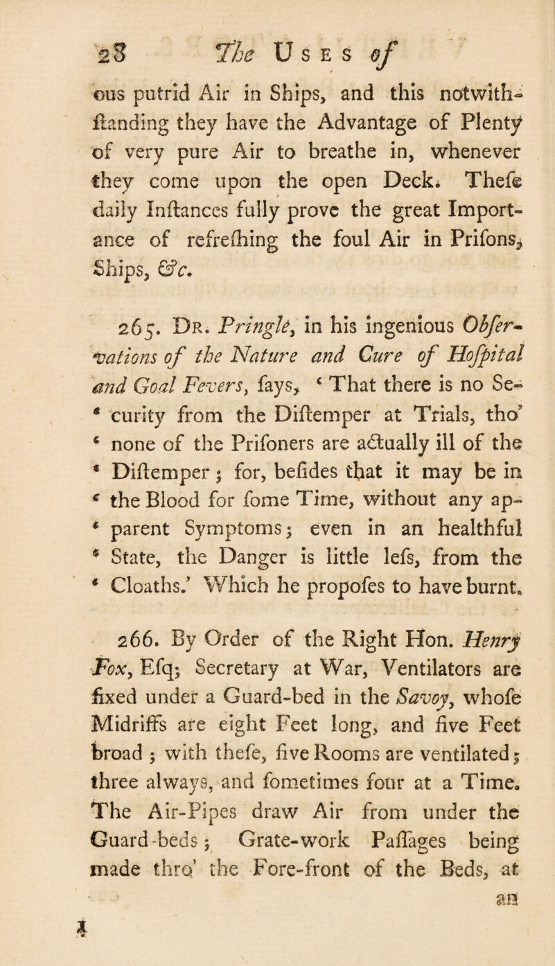 ous putrid Air in Ships, and this notwith- Handing they have the Advantage of Plenty of very pure Air to breathe in, whenever they come upon the open Deck* Thefe daily Inftances fully prove the great Import¬ ance of refreshing the foul Air in Prifons* Ships, &c. 265. Dr. Pringle, in his ingenious Obfer- vations of the Nature and Cure of Hofpital and Goal Fevers, fays, c That there is no Se~ * curity from the Diftemper at Trials, tho* c none of the Prifoners are adtually ill of the * Diftemper * for, befides that it may be in c the Blood for fome Time, without any ap~ * parent Symptoms; even in an healthful 4 State, the Danger is little lefs, from the * deaths/ Which he propofes to have burnt., 266. By Order of the Right Hon. Henry ■Fox, Efq; Secretary at War, Ventilators are fixed under a Guard-bed in the Savoy, whofe Midriffs are eight Feet long, and five Feet broad ; with thefe, five Rooms are ventilated; three always, and fometimes four at a Time. The Air-Pipes draw Air from under the Guard Teds; Grate-work Pafiages being made thro’ the Fore-front of the Beds, at
