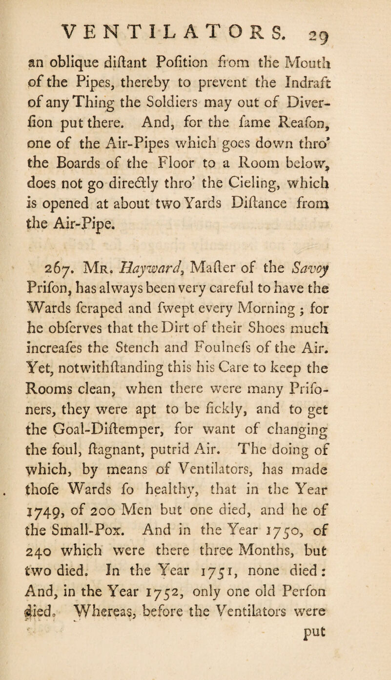 an oblique diftant Pofition from the Mouth of the Pip es, thereby to prevent the Indraft of any Thing the Soldiers may out of Diver- Con put there. And, for the fame Reafon, one of the Air-Pipes which goes down thro* the Boards of the Floor to a Room below, does not go diredlly thro’ the Cieling, which is opened at about two Yards Diftance from the Air-Pipe. 267, Mr. Hayward^ Mailer of the Savoy Prifon, has always been very careful to have the Wards fcraped and fwept every Morning ; for he obferves that the Dirt of their Shoes much increafes the Stench and Foulnefs of the Air. Yet, notwithflanding this his Care to keep the Rooms clean, when there were many Prifo- ners, they were apt to be fickly, and to get the Goal-Diftemper, for want of changing the foul, ftagnant, putrid Air. The doing of which, by means of Ventilators, has made thofe Wards fo healthy, that in the Year 1749, of 200 Men but one died, and he of the Small-Pox. And in the Year 1750, of 240 which were there three Months, but two died. In the Year 1751, none died: And, in the Year 1752, only one old Perfon shed* Whereas, before the Ventilators were put