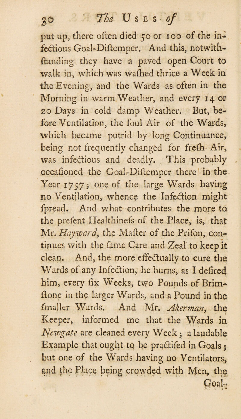 put up, there often died 50 or 100 of the ln~ fedious Goal-Diftemper. And this, notwith- ftanding they have a paved open Court to walk in, which was washed thrice a Week in the Evening, and the Wards as often in the Morning in warm Weather, and every 14 or 20 Days in cold damp Weather. But, be¬ fore Ventilation, the foul Air of the Wards, which became putrid by long Continuance, being not frequently changed for frefh Air, was infedious and deadly. This probably occafioned the GoakDiltemper there in the Year 1757 s one of the large Wards having no Ventilation, whence the Infedion might fpread. And what contributes the more to the prefent Healthinefs of the Place, is, that Mr. Hayward, the Matter of the Prifon, con- tinues with the fame Care and Zeal to keep it clean. And, the more effedually to cure the Wards of any Infedion, he burns, as I defirecj him, every fix Weeks, two Pounds of Brim- fione in the larger Wards, and a Pound in the fmaller Wards. And Mr. Akerman, the * i Keeper, informed me that the Wards in Newgate are cleaned every Week 5 a laudable Example that ought tq be pradifed in Goals 5 but one of the Wards having no Ventilators, aqd the Place being crowded with Men, the Goal- £ * v ' »*