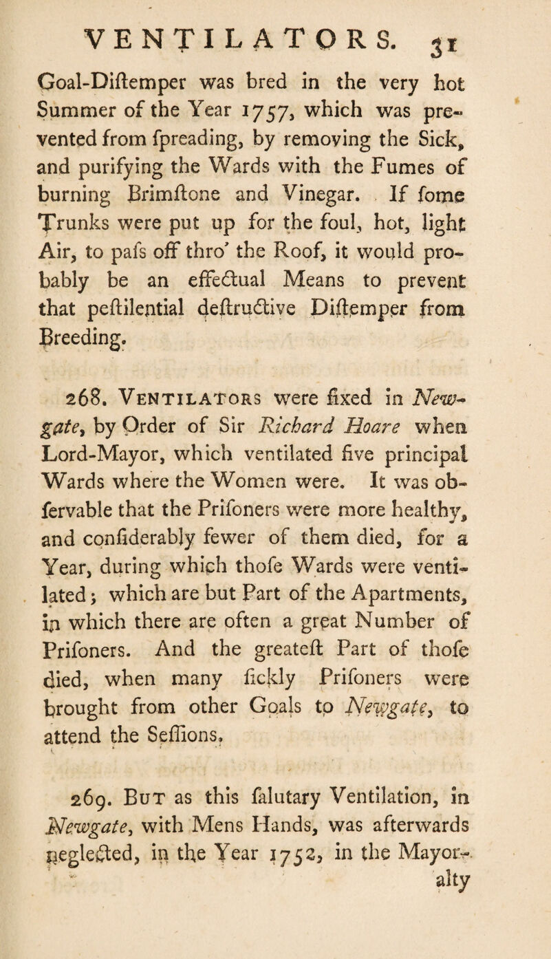 Goal-Diftemper was bred in the very hot Summer of the Year 1757, which was pre¬ vented from fpreading, by removing the Sick* and purifying the Wards with the Fumes of burning JBrimftone and Vinegar. If fome Trunks were put up for the foul, hot, light Air, to pals off thro* the Roof, it would pro¬ bably be an effectual Means to prevent that peftilential deftru&ive Diffemppr from breeding. 268. Ventilators were fixed in New¬ gate, by Order of Sir Richard Ho are when Lord-Mayor, which ventilated five principal Wards where the Women were. It was ob- fervable that the Prifoners were more healthy, and confiderably fewer of them died, for a Year, during which thofe Wards were venti¬ lated ; which are but Part of the Apartments, ip which there are often a great Number of Prifoners. And the greateft Part of thofe died, when many fickly Prifoners were brought from other Goals to Newgate> to attend the Seffions. i. ‘ * 269. But as this falutary Ventilation, in Newgate, with Mens Hands, was afterwards neglected, in the Year 1752, in the Mayoiv v; alty