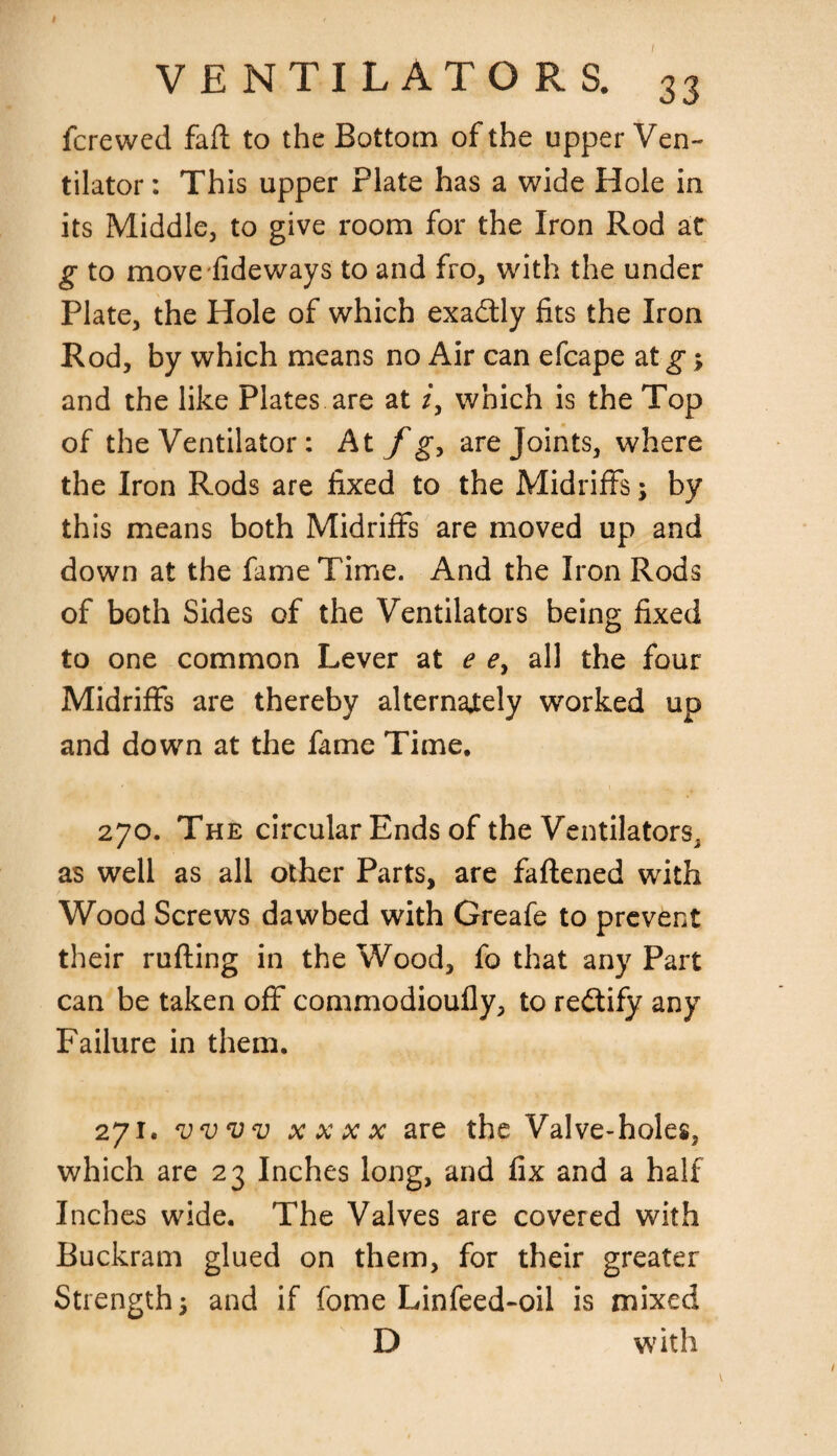 fcrewed faft to the Bottom of the upper Ven¬ tilator : This upper Plate has a wide Hole in its Middle, to give room for the Iron Rod at g to movefideways to and fro, with the under Plate, the Hole of which exa&ly fits the Iron Rod, by which means no Air can efcape at g; and the like Plates are at z, which is the Top of the Ventilator: At f g, are Joints, where the Iron Rods are fixed to the Midriffs; by this means both Midriffs are moved up and down at the fame Time. And the Iron Rods of both Sides of the Ventilators being fixed to one common Lever at e e> all the four Midriffs are thereby alternately worked up and down at the fame Time. 270. The circular Ends of the Ventilators, as well as all other Parts, are fattened with Wood Screws dawbed with Greafe to prevent their rutting in the Wood, fo that any Part can be taken off commodioufly, to rectify any Failure in them. 271. ww xxxx are the Valve-holes, which are 23 Inches long, and fix and a half Inches wide. The Valves are covered with Buckram glued on them, for their greater Strengths and if fome Linfeed-oil is mixed D with