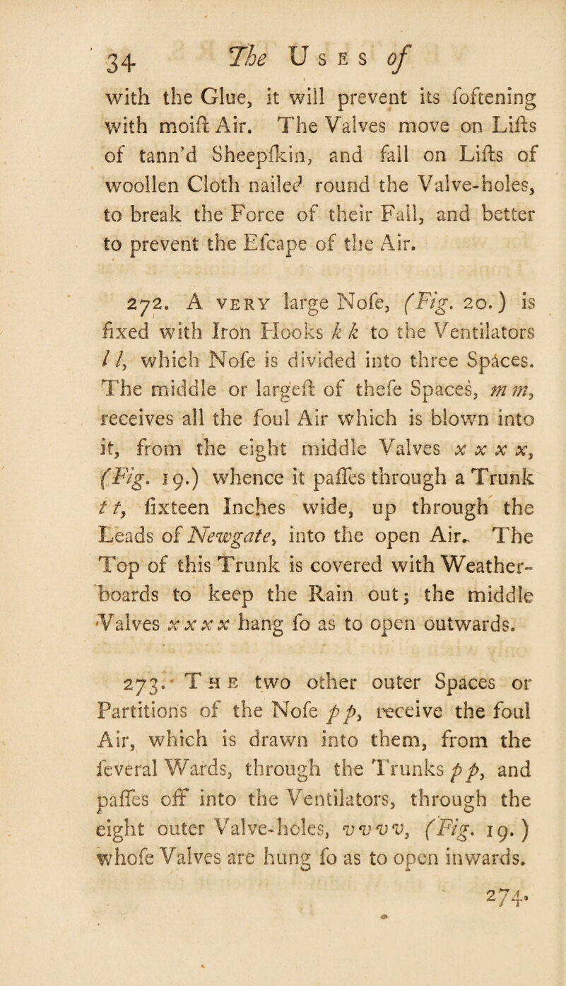 with the Glue, it will prevent its foftening with mold Air. The Valves move on Lifts of tann’d Sheepfkin, and fall on Lifts of woollen Cloth nailed round the Valve-holes, to break the Force of their Fail, and better to prevent the Efcape of the Air. 272. A very large Nofe, (Fig. 20.) is fixed with Iron Hooks k k to the Ventilators / /, which Nofe is divided into three Spaces. The middle or larged of thefe Spaces, m m> receives all the foul Air which is blown into it, from the eight middle Valves x x x x, (Fig. 19.) whence it pafTes through a Trunk /t, fixteen Inches wide, up through the Leads of Newgate > into the open Air.. The Top of this Trunk is covered with Weather¬ boards to keep the Rain out; the middle Valves xxxx hang fo as to open outwards. 273. The two other outer Spaces or Partitions of the Nofe pp> receive the foul Air, which is drawn into them, from the feveral Wards, through the Trunks pp, and pafTes off into the Ventilators, through the eight outer Valve-holes, vvvv, (Fig. 19.) whofe Valves are hung fo as to open inwards.